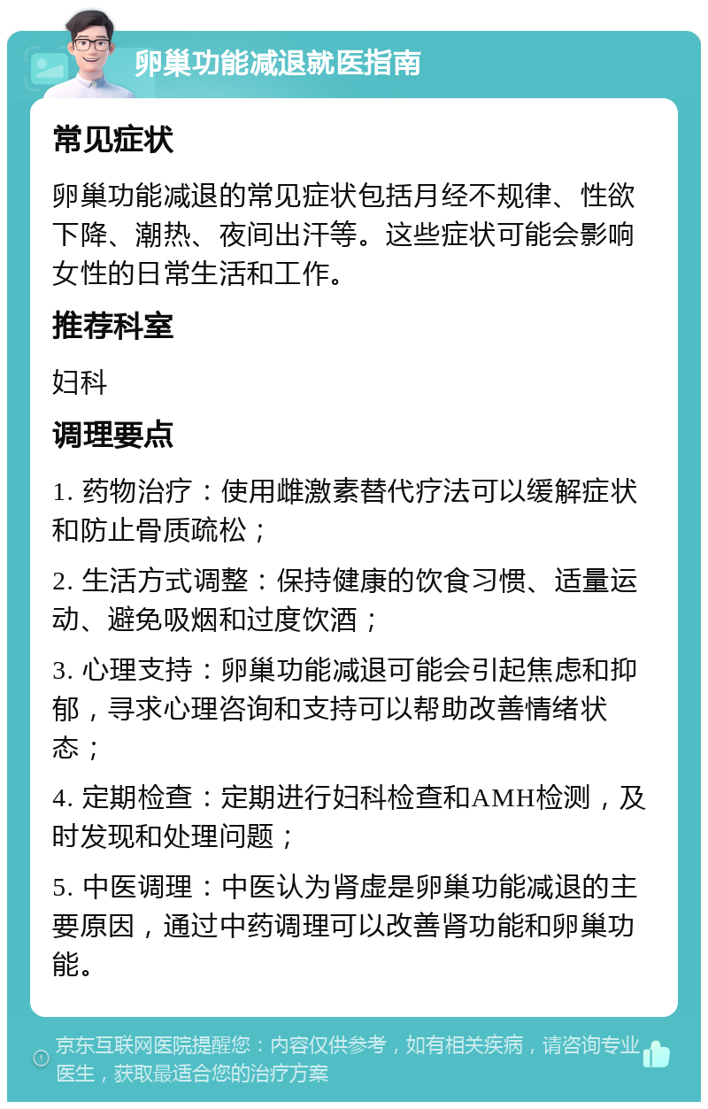 卵巢功能减退就医指南 常见症状 卵巢功能减退的常见症状包括月经不规律、性欲下降、潮热、夜间出汗等。这些症状可能会影响女性的日常生活和工作。 推荐科室 妇科 调理要点 1. 药物治疗：使用雌激素替代疗法可以缓解症状和防止骨质疏松； 2. 生活方式调整：保持健康的饮食习惯、适量运动、避免吸烟和过度饮酒； 3. 心理支持：卵巢功能减退可能会引起焦虑和抑郁，寻求心理咨询和支持可以帮助改善情绪状态； 4. 定期检查：定期进行妇科检查和AMH检测，及时发现和处理问题； 5. 中医调理：中医认为肾虚是卵巢功能减退的主要原因，通过中药调理可以改善肾功能和卵巢功能。