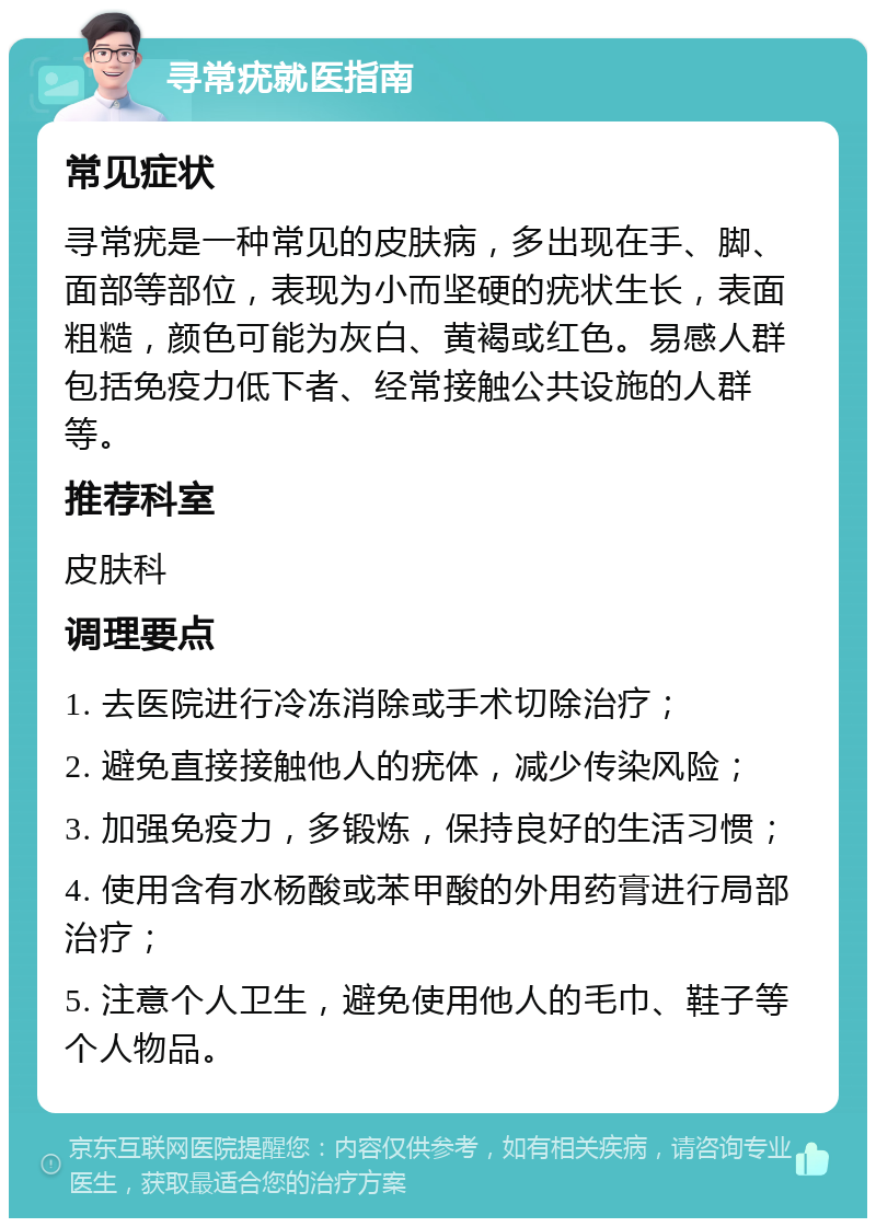 寻常疣就医指南 常见症状 寻常疣是一种常见的皮肤病，多出现在手、脚、面部等部位，表现为小而坚硬的疣状生长，表面粗糙，颜色可能为灰白、黄褐或红色。易感人群包括免疫力低下者、经常接触公共设施的人群等。 推荐科室 皮肤科 调理要点 1. 去医院进行冷冻消除或手术切除治疗； 2. 避免直接接触他人的疣体，减少传染风险； 3. 加强免疫力，多锻炼，保持良好的生活习惯； 4. 使用含有水杨酸或苯甲酸的外用药膏进行局部治疗； 5. 注意个人卫生，避免使用他人的毛巾、鞋子等个人物品。