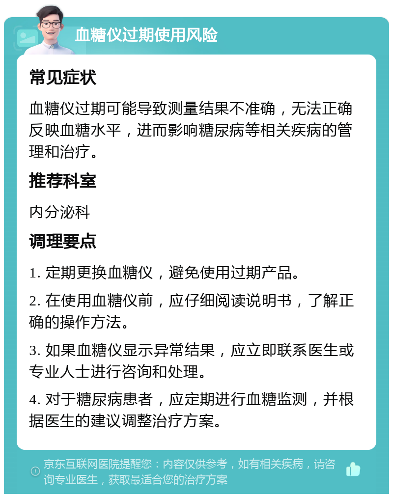 血糖仪过期使用风险 常见症状 血糖仪过期可能导致测量结果不准确，无法正确反映血糖水平，进而影响糖尿病等相关疾病的管理和治疗。 推荐科室 内分泌科 调理要点 1. 定期更换血糖仪，避免使用过期产品。 2. 在使用血糖仪前，应仔细阅读说明书，了解正确的操作方法。 3. 如果血糖仪显示异常结果，应立即联系医生或专业人士进行咨询和处理。 4. 对于糖尿病患者，应定期进行血糖监测，并根据医生的建议调整治疗方案。