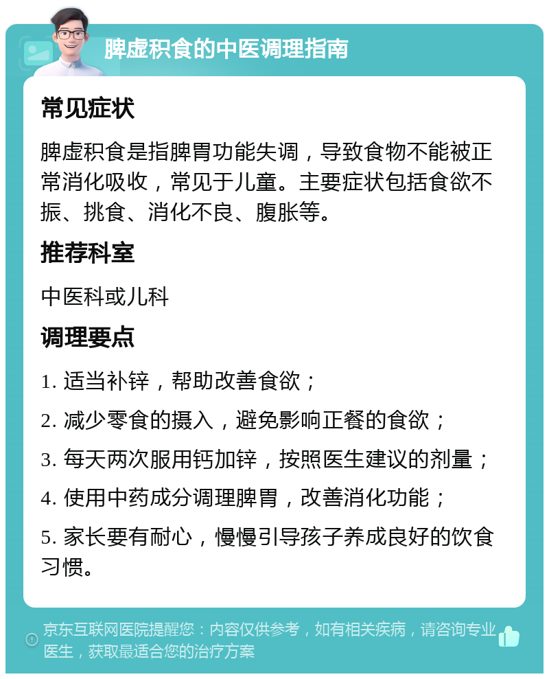 脾虚积食的中医调理指南 常见症状 脾虚积食是指脾胃功能失调，导致食物不能被正常消化吸收，常见于儿童。主要症状包括食欲不振、挑食、消化不良、腹胀等。 推荐科室 中医科或儿科 调理要点 1. 适当补锌，帮助改善食欲； 2. 减少零食的摄入，避免影响正餐的食欲； 3. 每天两次服用钙加锌，按照医生建议的剂量； 4. 使用中药成分调理脾胃，改善消化功能； 5. 家长要有耐心，慢慢引导孩子养成良好的饮食习惯。