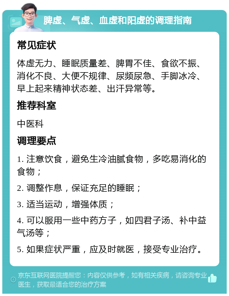 脾虚、气虚、血虚和阳虚的调理指南 常见症状 体虚无力、睡眠质量差、脾胃不佳、食欲不振、消化不良、大便不规律、尿频尿急、手脚冰冷、早上起来精神状态差、出汗异常等。 推荐科室 中医科 调理要点 1. 注意饮食，避免生冷油腻食物，多吃易消化的食物； 2. 调整作息，保证充足的睡眠； 3. 适当运动，增强体质； 4. 可以服用一些中药方子，如四君子汤、补中益气汤等； 5. 如果症状严重，应及时就医，接受专业治疗。