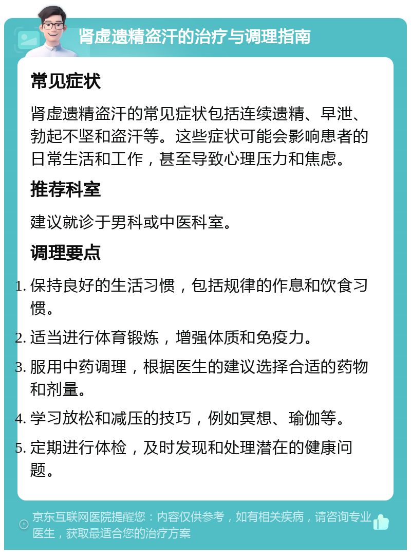 肾虚遗精盗汗的治疗与调理指南 常见症状 肾虚遗精盗汗的常见症状包括连续遗精、早泄、勃起不坚和盗汗等。这些症状可能会影响患者的日常生活和工作，甚至导致心理压力和焦虑。 推荐科室 建议就诊于男科或中医科室。 调理要点 保持良好的生活习惯，包括规律的作息和饮食习惯。 适当进行体育锻炼，增强体质和免疫力。 服用中药调理，根据医生的建议选择合适的药物和剂量。 学习放松和减压的技巧，例如冥想、瑜伽等。 定期进行体检，及时发现和处理潜在的健康问题。