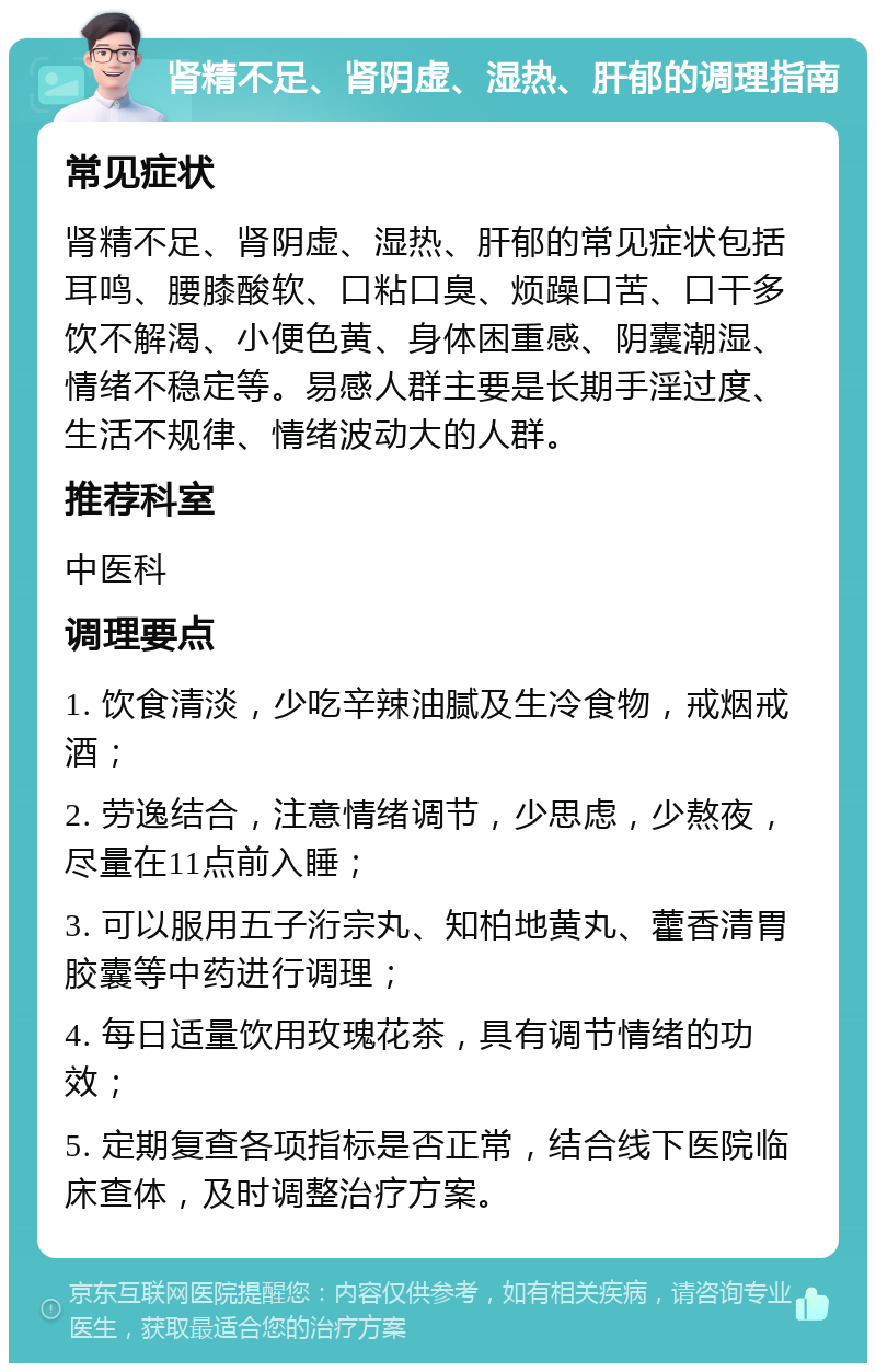 肾精不足、肾阴虚、湿热、肝郁的调理指南 常见症状 肾精不足、肾阴虚、湿热、肝郁的常见症状包括耳鸣、腰膝酸软、口粘口臭、烦躁口苦、口干多饮不解渴、小便色黄、身体困重感、阴囊潮湿、情绪不稳定等。易感人群主要是长期手淫过度、生活不规律、情绪波动大的人群。 推荐科室 中医科 调理要点 1. 饮食清淡，少吃辛辣油腻及生冷食物，戒烟戒酒； 2. 劳逸结合，注意情绪调节，少思虑，少熬夜，尽量在11点前入睡； 3. 可以服用五子洐宗丸、知柏地黄丸、藿香清胃胶囊等中药进行调理； 4. 每日适量饮用玫瑰花茶，具有调节情绪的功效； 5. 定期复查各项指标是否正常，结合线下医院临床查体，及时调整治疗方案。