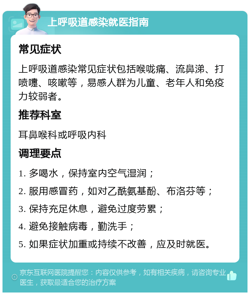 上呼吸道感染就医指南 常见症状 上呼吸道感染常见症状包括喉咙痛、流鼻涕、打喷嚏、咳嗽等，易感人群为儿童、老年人和免疫力较弱者。 推荐科室 耳鼻喉科或呼吸内科 调理要点 1. 多喝水，保持室内空气湿润； 2. 服用感冒药，如对乙酰氨基酚、布洛芬等； 3. 保持充足休息，避免过度劳累； 4. 避免接触病毒，勤洗手； 5. 如果症状加重或持续不改善，应及时就医。