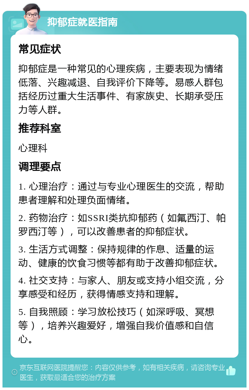 抑郁症就医指南 常见症状 抑郁症是一种常见的心理疾病，主要表现为情绪低落、兴趣减退、自我评价下降等。易感人群包括经历过重大生活事件、有家族史、长期承受压力等人群。 推荐科室 心理科 调理要点 1. 心理治疗：通过与专业心理医生的交流，帮助患者理解和处理负面情绪。 2. 药物治疗：如SSRI类抗抑郁药（如氟西汀、帕罗西汀等），可以改善患者的抑郁症状。 3. 生活方式调整：保持规律的作息、适量的运动、健康的饮食习惯等都有助于改善抑郁症状。 4. 社交支持：与家人、朋友或支持小组交流，分享感受和经历，获得情感支持和理解。 5. 自我照顾：学习放松技巧（如深呼吸、冥想等），培养兴趣爱好，增强自我价值感和自信心。