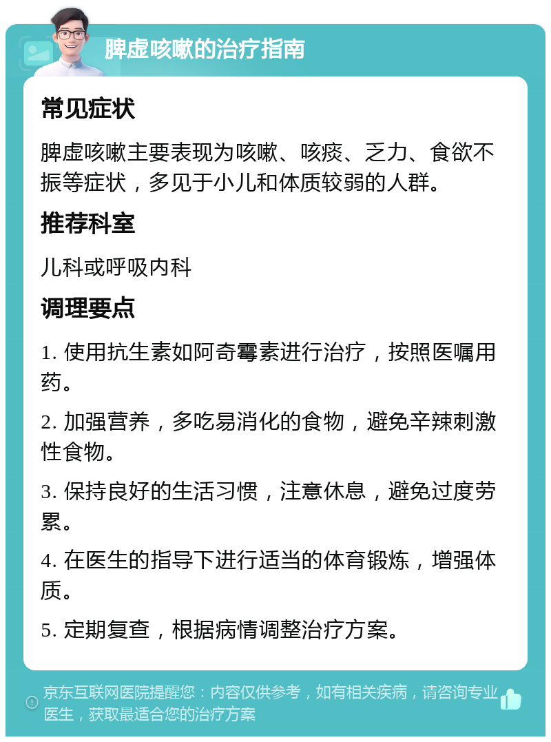 脾虚咳嗽的治疗指南 常见症状 脾虚咳嗽主要表现为咳嗽、咳痰、乏力、食欲不振等症状，多见于小儿和体质较弱的人群。 推荐科室 儿科或呼吸内科 调理要点 1. 使用抗生素如阿奇霉素进行治疗，按照医嘱用药。 2. 加强营养，多吃易消化的食物，避免辛辣刺激性食物。 3. 保持良好的生活习惯，注意休息，避免过度劳累。 4. 在医生的指导下进行适当的体育锻炼，增强体质。 5. 定期复查，根据病情调整治疗方案。