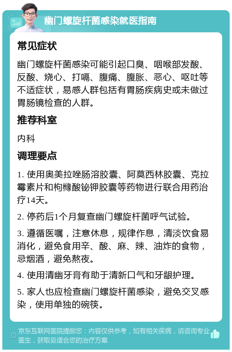 幽门螺旋杆菌感染就医指南 常见症状 幽门螺旋杆菌感染可能引起口臭、咽喉部发酸、反酸、烧心、打嗝、腹痛、腹胀、恶心、呕吐等不适症状，易感人群包括有胃肠疾病史或未做过胃肠镜检查的人群。 推荐科室 内科 调理要点 1. 使用奥美拉唑肠溶胶囊、阿莫西林胶囊、克拉霉素片和枸橼酸铋钾胶囊等药物进行联合用药治疗14天。 2. 停药后1个月复查幽门螺旋杆菌呼气试验。 3. 遵循医嘱，注意休息，规律作息，清淡饮食易消化，避免食用辛、酸、麻、辣、油炸的食物，忌烟酒，避免熬夜。 4. 使用清幽牙膏有助于清新口气和牙龈护理。 5. 家人也应检查幽门螺旋杆菌感染，避免交叉感染，使用单独的碗筷。