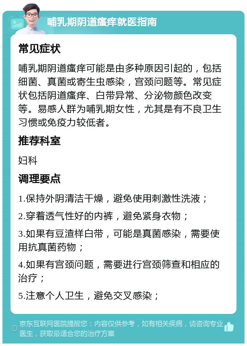 哺乳期阴道瘙痒就医指南 常见症状 哺乳期阴道瘙痒可能是由多种原因引起的，包括细菌、真菌或寄生虫感染，宫颈问题等。常见症状包括阴道瘙痒、白带异常、分泌物颜色改变等。易感人群为哺乳期女性，尤其是有不良卫生习惯或免疫力较低者。 推荐科室 妇科 调理要点 1.保持外阴清洁干燥，避免使用刺激性洗液； 2.穿着透气性好的内裤，避免紧身衣物； 3.如果有豆渣样白带，可能是真菌感染，需要使用抗真菌药物； 4.如果有宫颈问题，需要进行宫颈筛查和相应的治疗； 5.注意个人卫生，避免交叉感染；