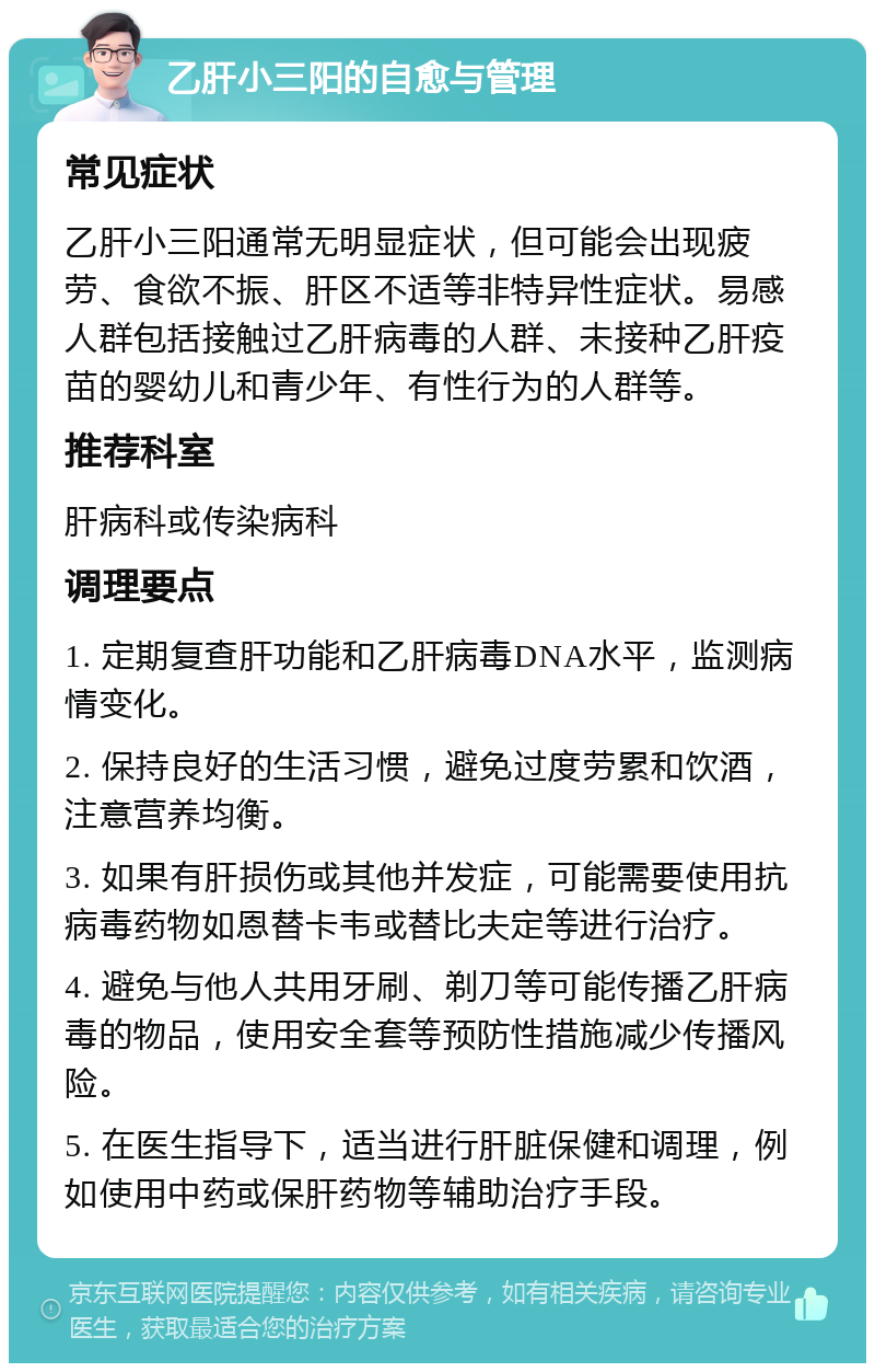 乙肝小三阳的自愈与管理 常见症状 乙肝小三阳通常无明显症状，但可能会出现疲劳、食欲不振、肝区不适等非特异性症状。易感人群包括接触过乙肝病毒的人群、未接种乙肝疫苗的婴幼儿和青少年、有性行为的人群等。 推荐科室 肝病科或传染病科 调理要点 1. 定期复查肝功能和乙肝病毒DNA水平，监测病情变化。 2. 保持良好的生活习惯，避免过度劳累和饮酒，注意营养均衡。 3. 如果有肝损伤或其他并发症，可能需要使用抗病毒药物如恩替卡韦或替比夫定等进行治疗。 4. 避免与他人共用牙刷、剃刀等可能传播乙肝病毒的物品，使用安全套等预防性措施减少传播风险。 5. 在医生指导下，适当进行肝脏保健和调理，例如使用中药或保肝药物等辅助治疗手段。