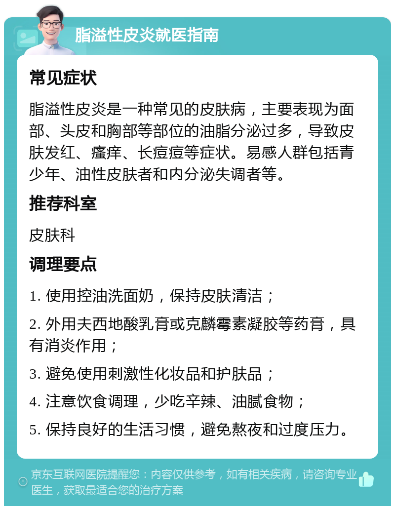 脂溢性皮炎就医指南 常见症状 脂溢性皮炎是一种常见的皮肤病，主要表现为面部、头皮和胸部等部位的油脂分泌过多，导致皮肤发红、瘙痒、长痘痘等症状。易感人群包括青少年、油性皮肤者和内分泌失调者等。 推荐科室 皮肤科 调理要点 1. 使用控油洗面奶，保持皮肤清洁； 2. 外用夫西地酸乳膏或克麟霉素凝胶等药膏，具有消炎作用； 3. 避免使用刺激性化妆品和护肤品； 4. 注意饮食调理，少吃辛辣、油腻食物； 5. 保持良好的生活习惯，避免熬夜和过度压力。