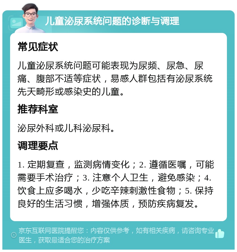 儿童泌尿系统问题的诊断与调理 常见症状 儿童泌尿系统问题可能表现为尿频、尿急、尿痛、腹部不适等症状，易感人群包括有泌尿系统先天畸形或感染史的儿童。 推荐科室 泌尿外科或儿科泌尿科。 调理要点 1. 定期复查，监测病情变化；2. 遵循医嘱，可能需要手术治疗；3. 注意个人卫生，避免感染；4. 饮食上应多喝水，少吃辛辣刺激性食物；5. 保持良好的生活习惯，增强体质，预防疾病复发。