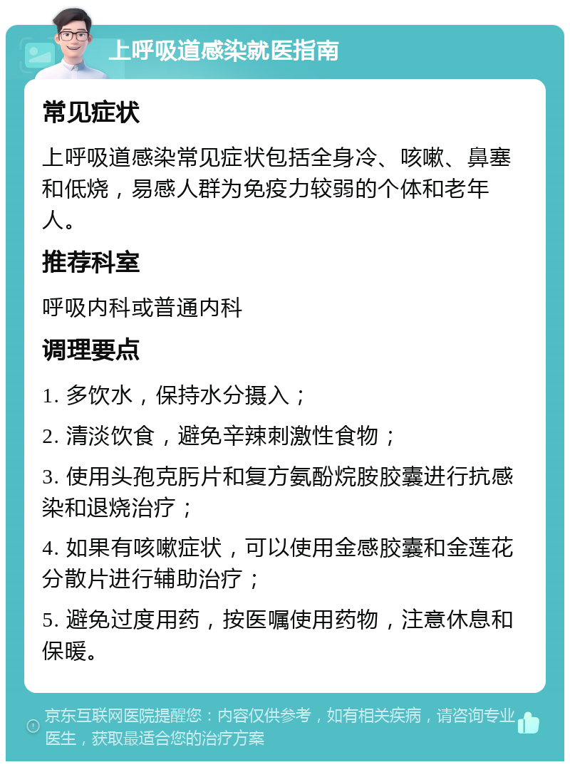 上呼吸道感染就医指南 常见症状 上呼吸道感染常见症状包括全身冷、咳嗽、鼻塞和低烧，易感人群为免疫力较弱的个体和老年人。 推荐科室 呼吸内科或普通内科 调理要点 1. 多饮水，保持水分摄入； 2. 清淡饮食，避免辛辣刺激性食物； 3. 使用头孢克肟片和复方氨酚烷胺胶囊进行抗感染和退烧治疗； 4. 如果有咳嗽症状，可以使用金感胶囊和金莲花分散片进行辅助治疗； 5. 避免过度用药，按医嘱使用药物，注意休息和保暖。