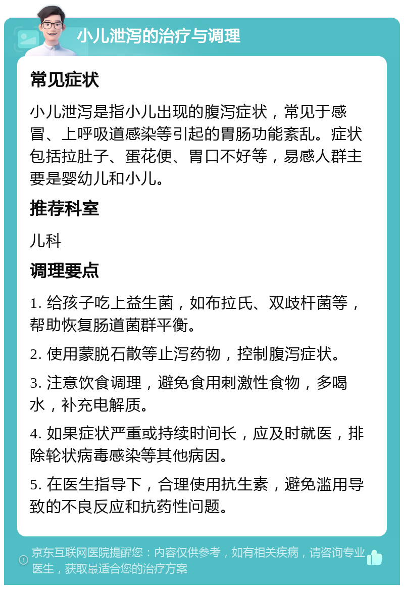 小儿泄泻的治疗与调理 常见症状 小儿泄泻是指小儿出现的腹泻症状，常见于感冒、上呼吸道感染等引起的胃肠功能紊乱。症状包括拉肚子、蛋花便、胃口不好等，易感人群主要是婴幼儿和小儿。 推荐科室 儿科 调理要点 1. 给孩子吃上益生菌，如布拉氏、双歧杆菌等，帮助恢复肠道菌群平衡。 2. 使用蒙脱石散等止泻药物，控制腹泻症状。 3. 注意饮食调理，避免食用刺激性食物，多喝水，补充电解质。 4. 如果症状严重或持续时间长，应及时就医，排除轮状病毒感染等其他病因。 5. 在医生指导下，合理使用抗生素，避免滥用导致的不良反应和抗药性问题。