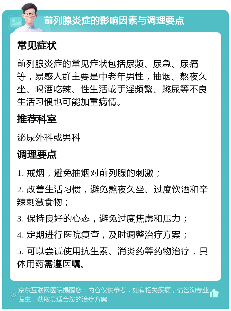 前列腺炎症的影响因素与调理要点 常见症状 前列腺炎症的常见症状包括尿频、尿急、尿痛等，易感人群主要是中老年男性，抽烟、熬夜久坐、喝酒吃辣、性生活或手淫频繁、憋尿等不良生活习惯也可能加重病情。 推荐科室 泌尿外科或男科 调理要点 1. 戒烟，避免抽烟对前列腺的刺激； 2. 改善生活习惯，避免熬夜久坐、过度饮酒和辛辣刺激食物； 3. 保持良好的心态，避免过度焦虑和压力； 4. 定期进行医院复查，及时调整治疗方案； 5. 可以尝试使用抗生素、消炎药等药物治疗，具体用药需遵医嘱。