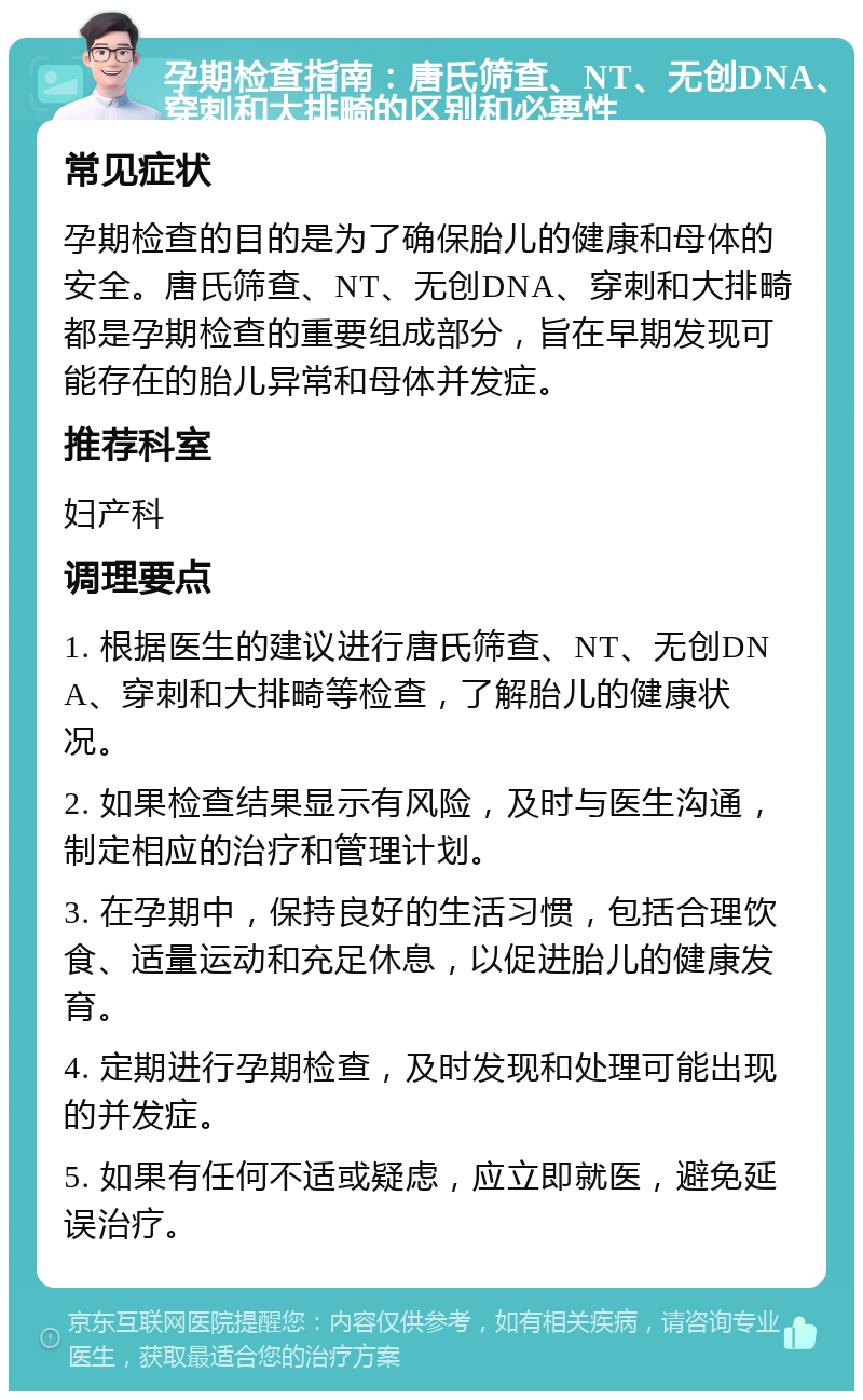 孕期检查指南：唐氏筛查、NT、无创DNA、穿刺和大排畸的区别和必要性 常见症状 孕期检查的目的是为了确保胎儿的健康和母体的安全。唐氏筛查、NT、无创DNA、穿刺和大排畸都是孕期检查的重要组成部分，旨在早期发现可能存在的胎儿异常和母体并发症。 推荐科室 妇产科 调理要点 1. 根据医生的建议进行唐氏筛查、NT、无创DNA、穿刺和大排畸等检查，了解胎儿的健康状况。 2. 如果检查结果显示有风险，及时与医生沟通，制定相应的治疗和管理计划。 3. 在孕期中，保持良好的生活习惯，包括合理饮食、适量运动和充足休息，以促进胎儿的健康发育。 4. 定期进行孕期检查，及时发现和处理可能出现的并发症。 5. 如果有任何不适或疑虑，应立即就医，避免延误治疗。