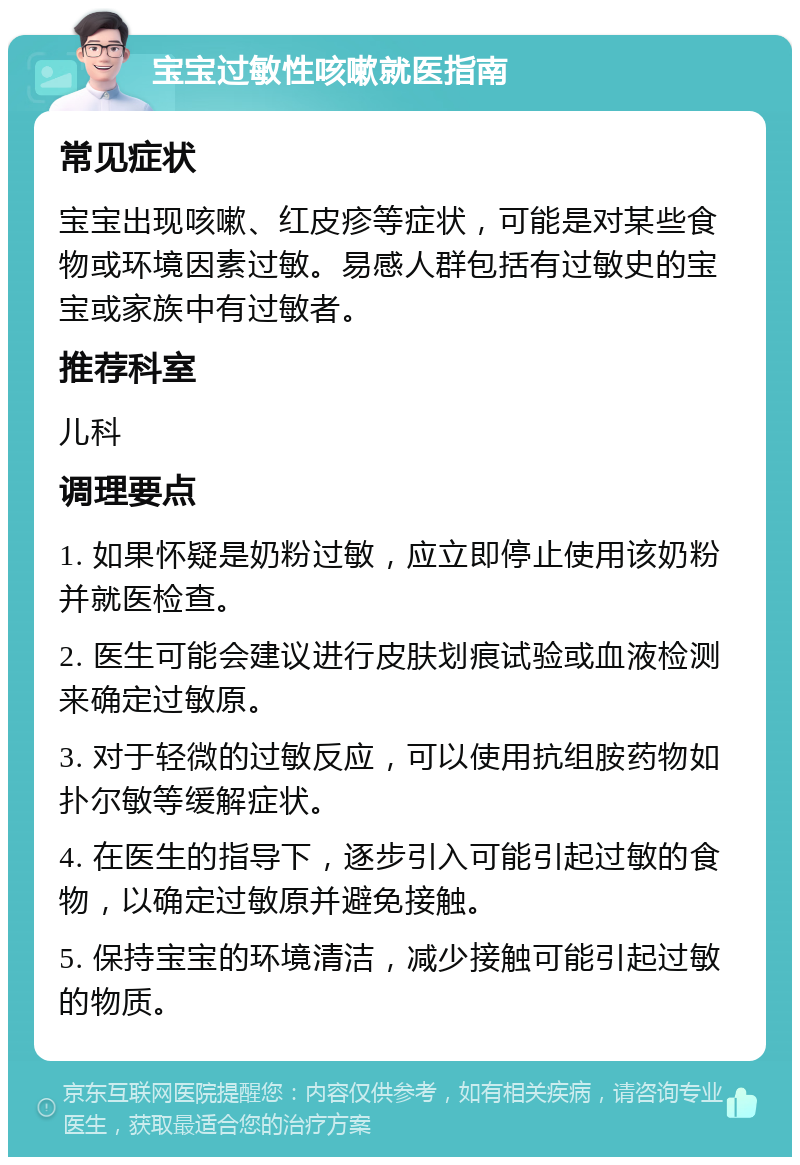 宝宝过敏性咳嗽就医指南 常见症状 宝宝出现咳嗽、红皮疹等症状，可能是对某些食物或环境因素过敏。易感人群包括有过敏史的宝宝或家族中有过敏者。 推荐科室 儿科 调理要点 1. 如果怀疑是奶粉过敏，应立即停止使用该奶粉并就医检查。 2. 医生可能会建议进行皮肤划痕试验或血液检测来确定过敏原。 3. 对于轻微的过敏反应，可以使用抗组胺药物如扑尔敏等缓解症状。 4. 在医生的指导下，逐步引入可能引起过敏的食物，以确定过敏原并避免接触。 5. 保持宝宝的环境清洁，减少接触可能引起过敏的物质。