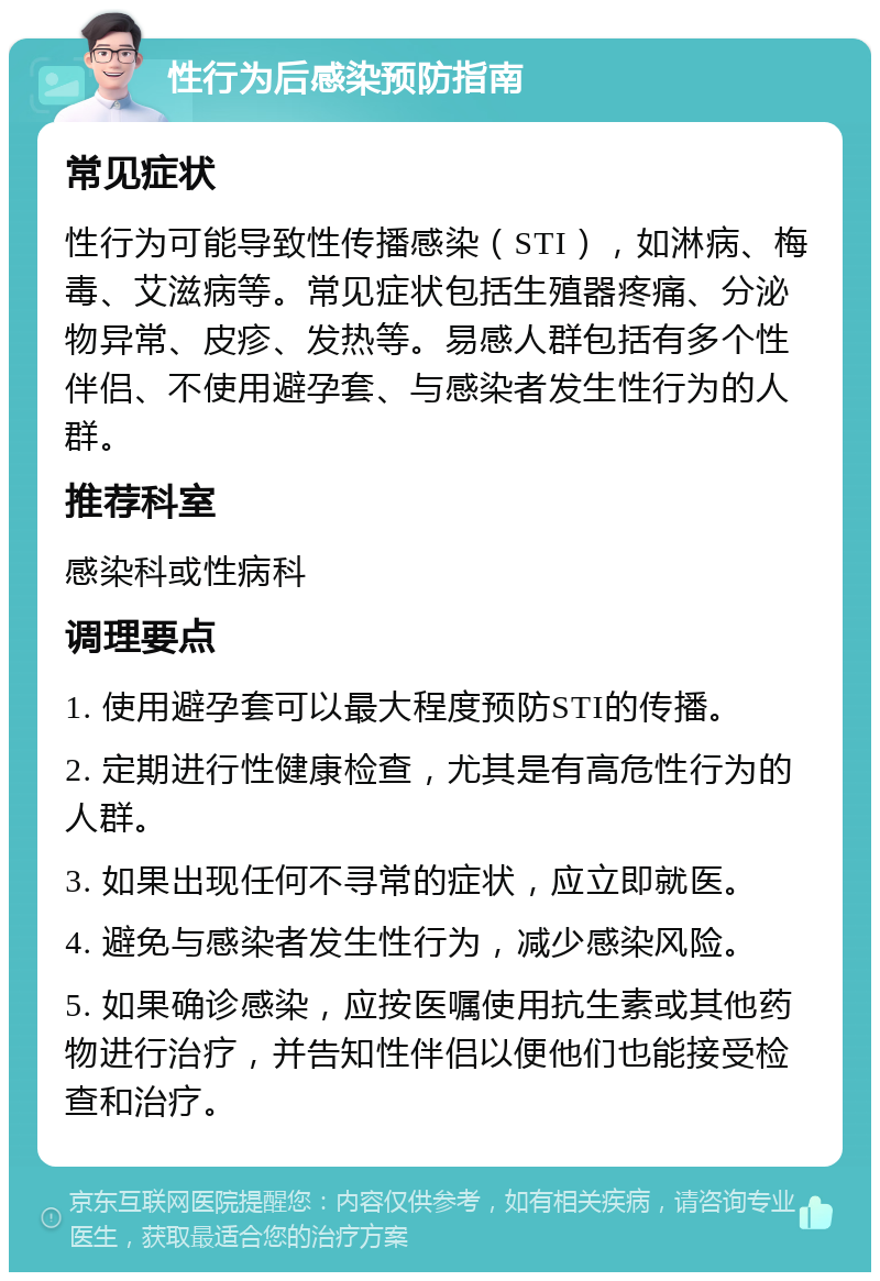 性行为后感染预防指南 常见症状 性行为可能导致性传播感染（STI），如淋病、梅毒、艾滋病等。常见症状包括生殖器疼痛、分泌物异常、皮疹、发热等。易感人群包括有多个性伴侣、不使用避孕套、与感染者发生性行为的人群。 推荐科室 感染科或性病科 调理要点 1. 使用避孕套可以最大程度预防STI的传播。 2. 定期进行性健康检查，尤其是有高危性行为的人群。 3. 如果出现任何不寻常的症状，应立即就医。 4. 避免与感染者发生性行为，减少感染风险。 5. 如果确诊感染，应按医嘱使用抗生素或其他药物进行治疗，并告知性伴侣以便他们也能接受检查和治疗。