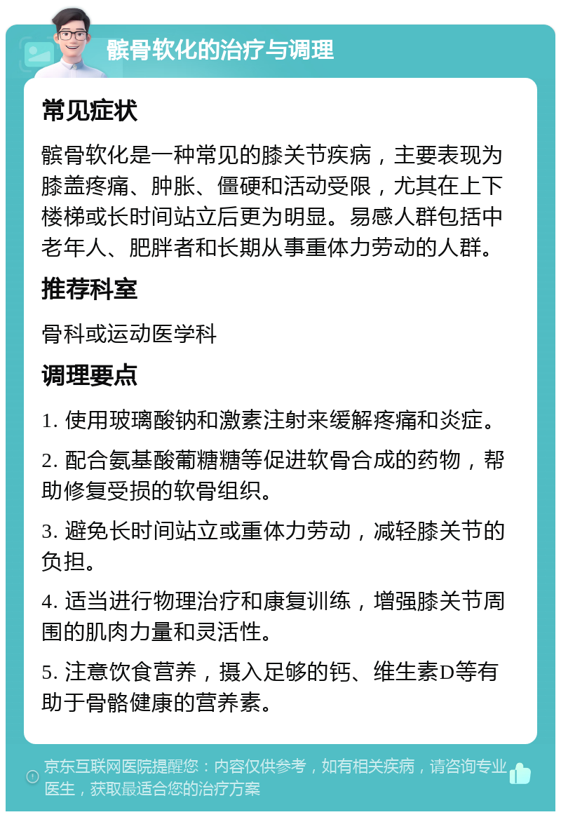 髌骨软化的治疗与调理 常见症状 髌骨软化是一种常见的膝关节疾病，主要表现为膝盖疼痛、肿胀、僵硬和活动受限，尤其在上下楼梯或长时间站立后更为明显。易感人群包括中老年人、肥胖者和长期从事重体力劳动的人群。 推荐科室 骨科或运动医学科 调理要点 1. 使用玻璃酸钠和激素注射来缓解疼痛和炎症。 2. 配合氨基酸葡糖糖等促进软骨合成的药物，帮助修复受损的软骨组织。 3. 避免长时间站立或重体力劳动，减轻膝关节的负担。 4. 适当进行物理治疗和康复训练，增强膝关节周围的肌肉力量和灵活性。 5. 注意饮食营养，摄入足够的钙、维生素D等有助于骨骼健康的营养素。