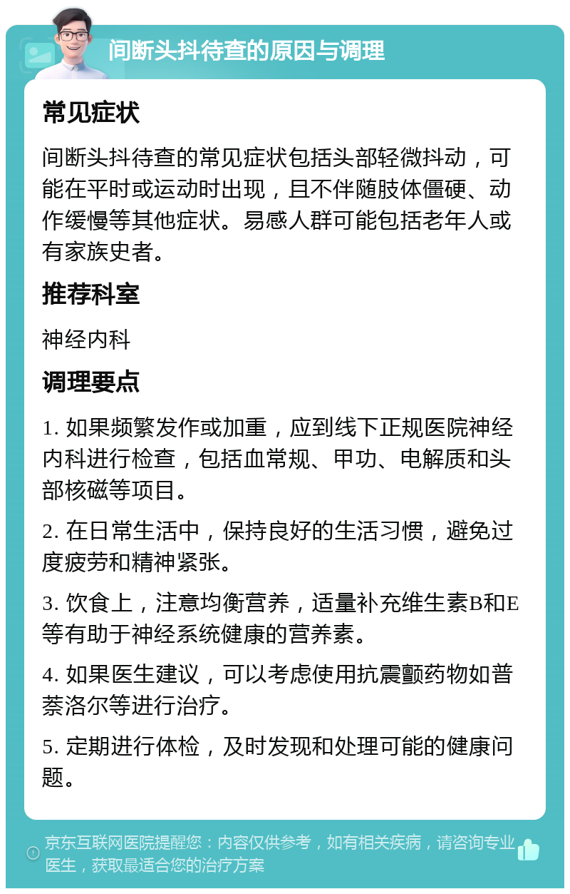 间断头抖待查的原因与调理 常见症状 间断头抖待查的常见症状包括头部轻微抖动，可能在平时或运动时出现，且不伴随肢体僵硬、动作缓慢等其他症状。易感人群可能包括老年人或有家族史者。 推荐科室 神经内科 调理要点 1. 如果频繁发作或加重，应到线下正规医院神经内科进行检查，包括血常规、甲功、电解质和头部核磁等项目。 2. 在日常生活中，保持良好的生活习惯，避免过度疲劳和精神紧张。 3. 饮食上，注意均衡营养，适量补充维生素B和E等有助于神经系统健康的营养素。 4. 如果医生建议，可以考虑使用抗震颤药物如普萘洛尔等进行治疗。 5. 定期进行体检，及时发现和处理可能的健康问题。