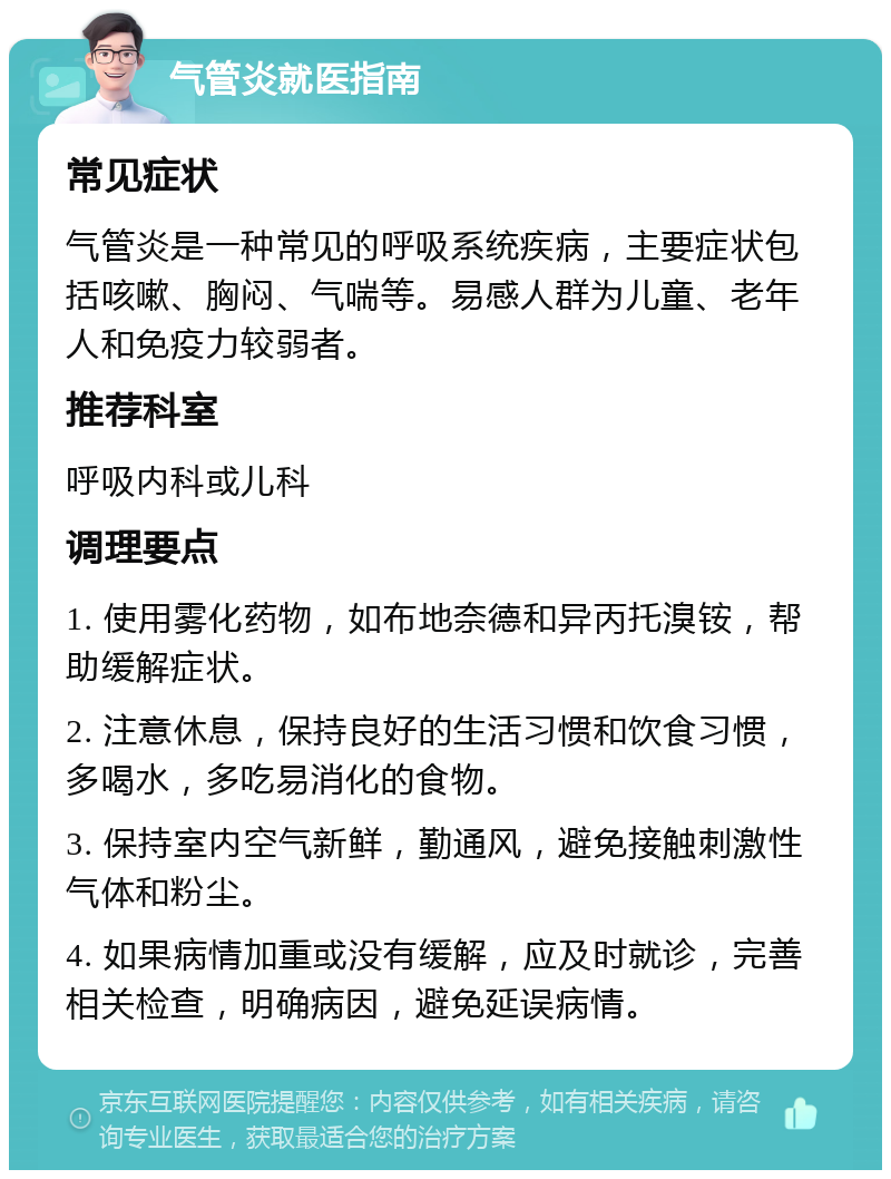 气管炎就医指南 常见症状 气管炎是一种常见的呼吸系统疾病，主要症状包括咳嗽、胸闷、气喘等。易感人群为儿童、老年人和免疫力较弱者。 推荐科室 呼吸内科或儿科 调理要点 1. 使用雾化药物，如布地奈德和异丙托溴铵，帮助缓解症状。 2. 注意休息，保持良好的生活习惯和饮食习惯，多喝水，多吃易消化的食物。 3. 保持室内空气新鲜，勤通风，避免接触刺激性气体和粉尘。 4. 如果病情加重或没有缓解，应及时就诊，完善相关检查，明确病因，避免延误病情。