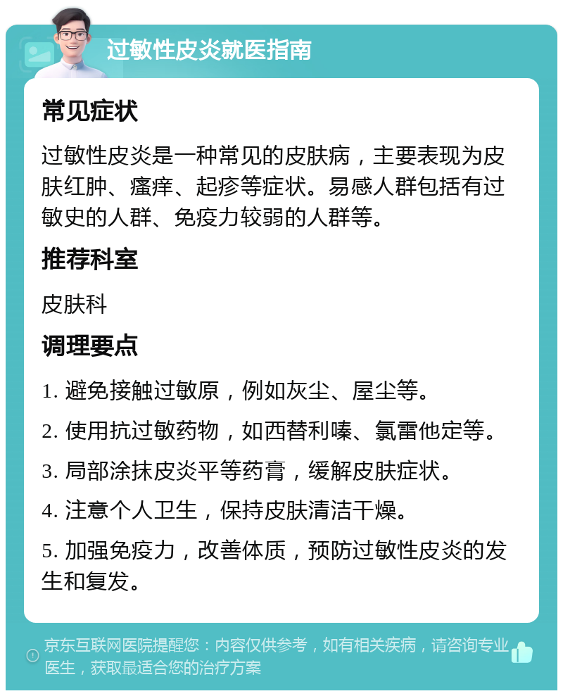 过敏性皮炎就医指南 常见症状 过敏性皮炎是一种常见的皮肤病，主要表现为皮肤红肿、瘙痒、起疹等症状。易感人群包括有过敏史的人群、免疫力较弱的人群等。 推荐科室 皮肤科 调理要点 1. 避免接触过敏原，例如灰尘、屋尘等。 2. 使用抗过敏药物，如西替利嗪、氯雷他定等。 3. 局部涂抹皮炎平等药膏，缓解皮肤症状。 4. 注意个人卫生，保持皮肤清洁干燥。 5. 加强免疫力，改善体质，预防过敏性皮炎的发生和复发。