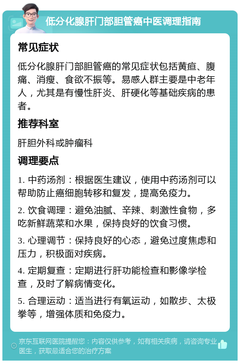 低分化腺肝门部胆管癌中医调理指南 常见症状 低分化腺肝门部胆管癌的常见症状包括黄疸、腹痛、消瘦、食欲不振等。易感人群主要是中老年人，尤其是有慢性肝炎、肝硬化等基础疾病的患者。 推荐科室 肝胆外科或肿瘤科 调理要点 1. 中药汤剂：根据医生建议，使用中药汤剂可以帮助防止癌细胞转移和复发，提高免疫力。 2. 饮食调理：避免油腻、辛辣、刺激性食物，多吃新鲜蔬菜和水果，保持良好的饮食习惯。 3. 心理调节：保持良好的心态，避免过度焦虑和压力，积极面对疾病。 4. 定期复查：定期进行肝功能检查和影像学检查，及时了解病情变化。 5. 合理运动：适当进行有氧运动，如散步、太极拳等，增强体质和免疫力。