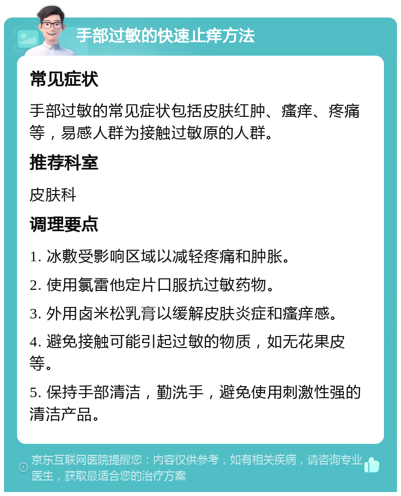 手部过敏的快速止痒方法 常见症状 手部过敏的常见症状包括皮肤红肿、瘙痒、疼痛等，易感人群为接触过敏原的人群。 推荐科室 皮肤科 调理要点 1. 冰敷受影响区域以减轻疼痛和肿胀。 2. 使用氯雷他定片口服抗过敏药物。 3. 外用卤米松乳膏以缓解皮肤炎症和瘙痒感。 4. 避免接触可能引起过敏的物质，如无花果皮等。 5. 保持手部清洁，勤洗手，避免使用刺激性强的清洁产品。