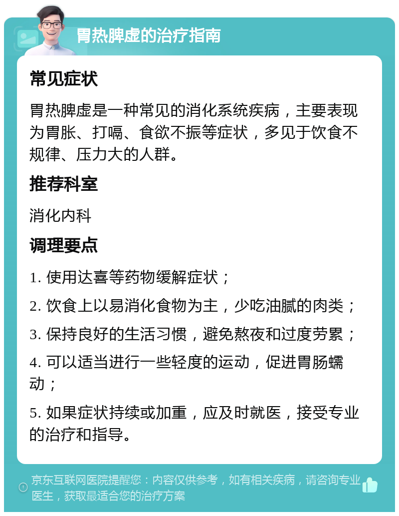 胃热脾虚的治疗指南 常见症状 胃热脾虚是一种常见的消化系统疾病，主要表现为胃胀、打嗝、食欲不振等症状，多见于饮食不规律、压力大的人群。 推荐科室 消化内科 调理要点 1. 使用达喜等药物缓解症状； 2. 饮食上以易消化食物为主，少吃油腻的肉类； 3. 保持良好的生活习惯，避免熬夜和过度劳累； 4. 可以适当进行一些轻度的运动，促进胃肠蠕动； 5. 如果症状持续或加重，应及时就医，接受专业的治疗和指导。