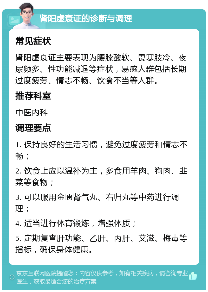 肾阳虚衰证的诊断与调理 常见症状 肾阳虚衰证主要表现为腰膝酸软、畏寒肢冷、夜尿频多、性功能减退等症状，易感人群包括长期过度疲劳、情志不畅、饮食不当等人群。 推荐科室 中医内科 调理要点 1. 保持良好的生活习惯，避免过度疲劳和情志不畅； 2. 饮食上应以温补为主，多食用羊肉、狗肉、韭菜等食物； 3. 可以服用金匮肾气丸、右归丸等中药进行调理； 4. 适当进行体育锻炼，增强体质； 5. 定期复查肝功能、乙肝、丙肝、艾滋、梅毒等指标，确保身体健康。