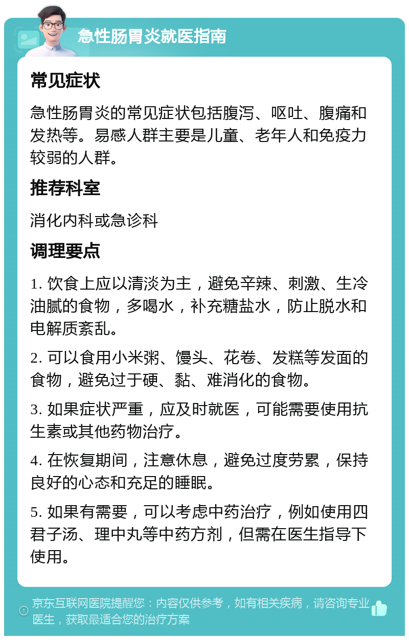 急性肠胃炎就医指南 常见症状 急性肠胃炎的常见症状包括腹泻、呕吐、腹痛和发热等。易感人群主要是儿童、老年人和免疫力较弱的人群。 推荐科室 消化内科或急诊科 调理要点 1. 饮食上应以清淡为主，避免辛辣、刺激、生冷油腻的食物，多喝水，补充糖盐水，防止脱水和电解质紊乱。 2. 可以食用小米粥、馒头、花卷、发糕等发面的食物，避免过于硬、黏、难消化的食物。 3. 如果症状严重，应及时就医，可能需要使用抗生素或其他药物治疗。 4. 在恢复期间，注意休息，避免过度劳累，保持良好的心态和充足的睡眠。 5. 如果有需要，可以考虑中药治疗，例如使用四君子汤、理中丸等中药方剂，但需在医生指导下使用。