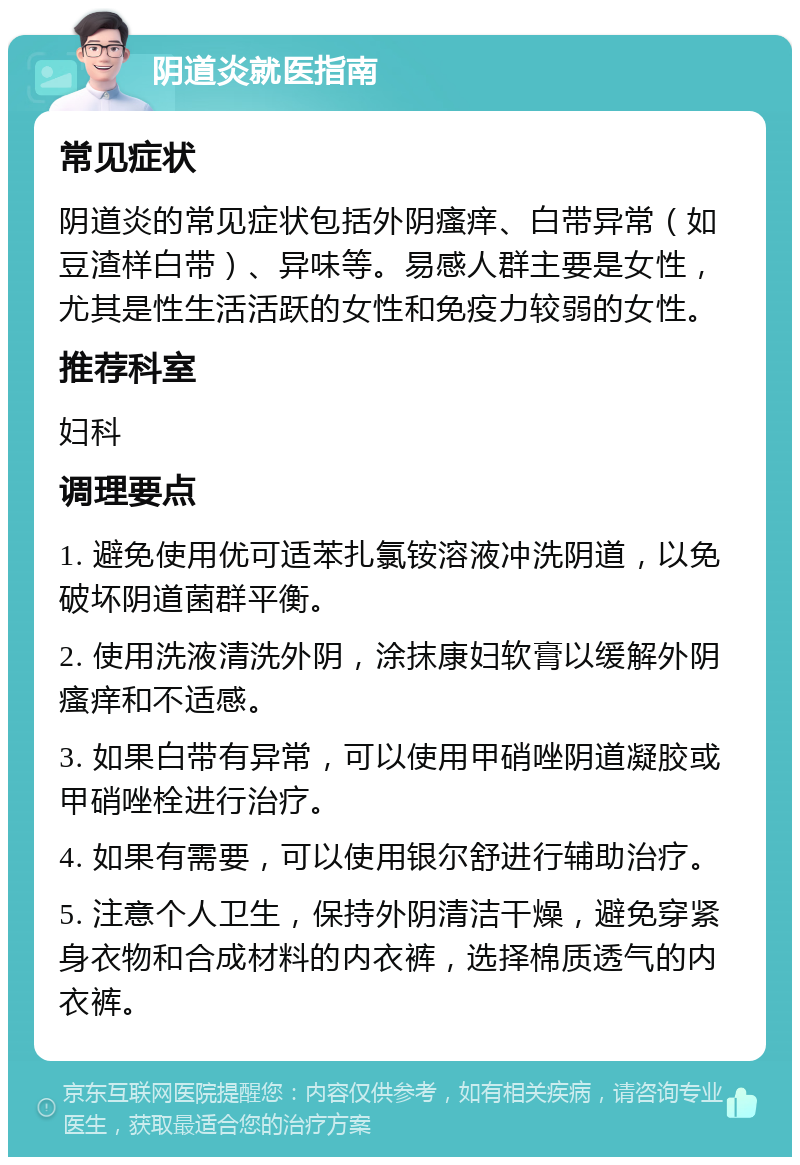 阴道炎就医指南 常见症状 阴道炎的常见症状包括外阴瘙痒、白带异常（如豆渣样白带）、异味等。易感人群主要是女性，尤其是性生活活跃的女性和免疫力较弱的女性。 推荐科室 妇科 调理要点 1. 避免使用优可适苯扎氯铵溶液冲洗阴道，以免破坏阴道菌群平衡。 2. 使用洗液清洗外阴，涂抹康妇软膏以缓解外阴瘙痒和不适感。 3. 如果白带有异常，可以使用甲硝唑阴道凝胶或甲硝唑栓进行治疗。 4. 如果有需要，可以使用银尔舒进行辅助治疗。 5. 注意个人卫生，保持外阴清洁干燥，避免穿紧身衣物和合成材料的内衣裤，选择棉质透气的内衣裤。