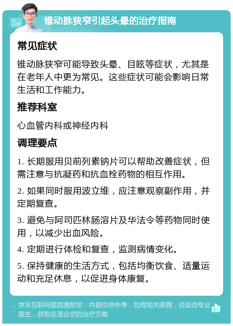 锥动脉狭窄引起头晕的治疗指南 常见症状 锥动脉狭窄可能导致头晕、目眩等症状，尤其是在老年人中更为常见。这些症状可能会影响日常生活和工作能力。 推荐科室 心血管内科或神经内科 调理要点 1. 长期服用贝前列素钠片可以帮助改善症状，但需注意与抗凝药和抗血栓药物的相互作用。 2. 如果同时服用波立维，应注意观察副作用，并定期复查。 3. 避免与阿司匹林肠溶片及华法令等药物同时使用，以减少出血风险。 4. 定期进行体检和复查，监测病情变化。 5. 保持健康的生活方式，包括均衡饮食、适量运动和充足休息，以促进身体康复。