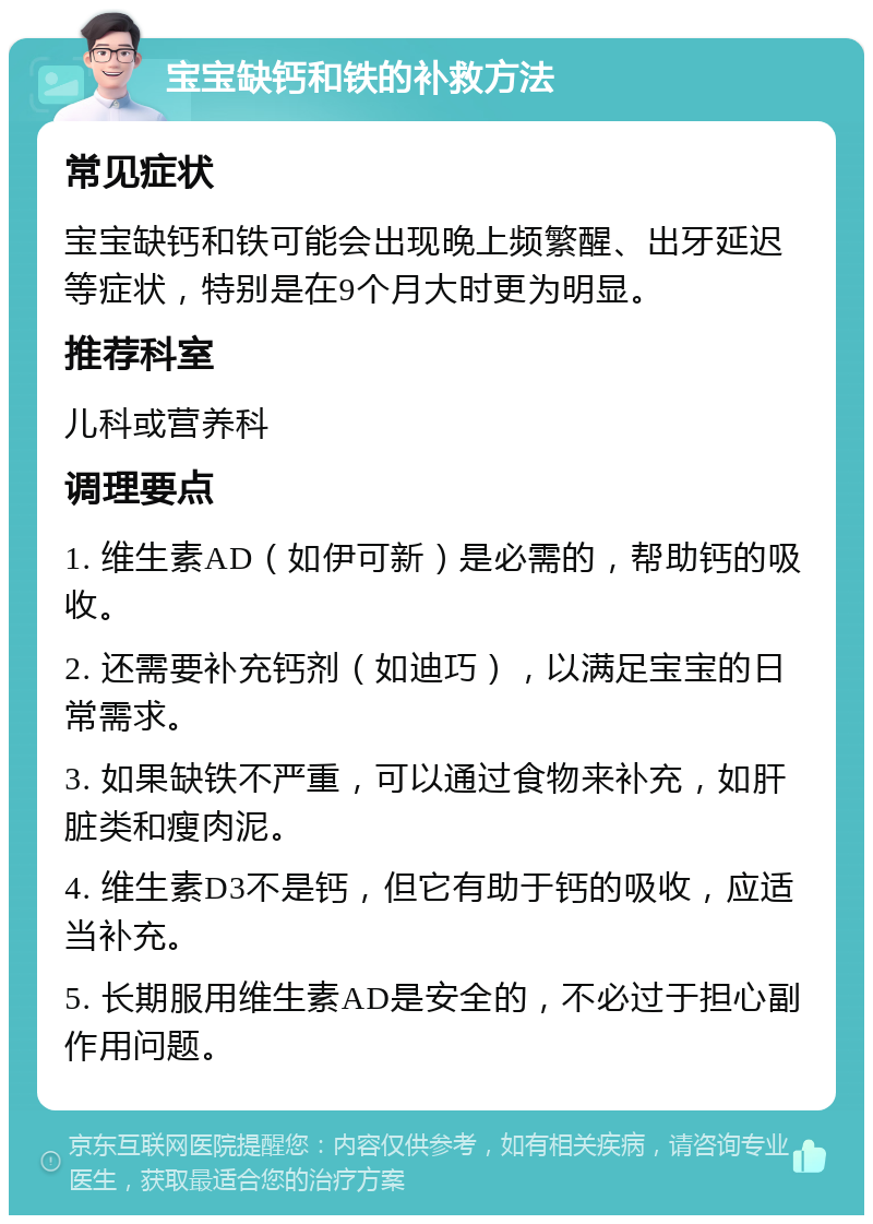 宝宝缺钙和铁的补救方法 常见症状 宝宝缺钙和铁可能会出现晚上频繁醒、出牙延迟等症状，特别是在9个月大时更为明显。 推荐科室 儿科或营养科 调理要点 1. 维生素AD（如伊可新）是必需的，帮助钙的吸收。 2. 还需要补充钙剂（如迪巧），以满足宝宝的日常需求。 3. 如果缺铁不严重，可以通过食物来补充，如肝脏类和瘦肉泥。 4. 维生素D3不是钙，但它有助于钙的吸收，应适当补充。 5. 长期服用维生素AD是安全的，不必过于担心副作用问题。