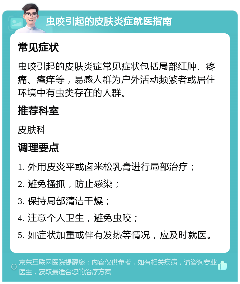 虫咬引起的皮肤炎症就医指南 常见症状 虫咬引起的皮肤炎症常见症状包括局部红肿、疼痛、瘙痒等，易感人群为户外活动频繁者或居住环境中有虫类存在的人群。 推荐科室 皮肤科 调理要点 1. 外用皮炎平或卤米松乳膏进行局部治疗； 2. 避免搔抓，防止感染； 3. 保持局部清洁干燥； 4. 注意个人卫生，避免虫咬； 5. 如症状加重或伴有发热等情况，应及时就医。