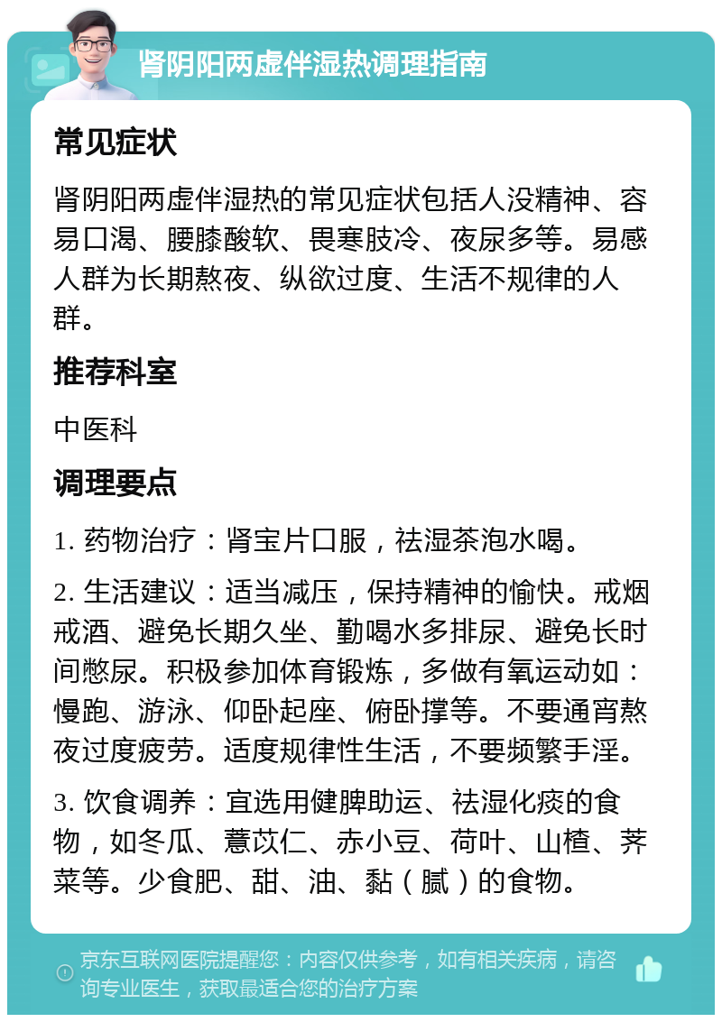 肾阴阳两虚伴湿热调理指南 常见症状 肾阴阳两虚伴湿热的常见症状包括人没精神、容易口渴、腰膝酸软、畏寒肢冷、夜尿多等。易感人群为长期熬夜、纵欲过度、生活不规律的人群。 推荐科室 中医科 调理要点 1. 药物治疗：肾宝片口服，祛湿茶泡水喝。 2. 生活建议：适当减压，保持精神的愉快。戒烟戒酒、避免长期久坐、勤喝水多排尿、避免长时间憋尿。积极参加体育锻炼，多做有氧运动如：慢跑、游泳、仰卧起座、俯卧撑等。不要通宵熬夜过度疲劳。适度规律性生活，不要频繁手淫。 3. 饮食调养：宜选用健脾助运、祛湿化痰的食物，如冬瓜、薏苡仁、赤小豆、荷叶、山楂、荠菜等。少食肥、甜、油、黏（腻）的食物。