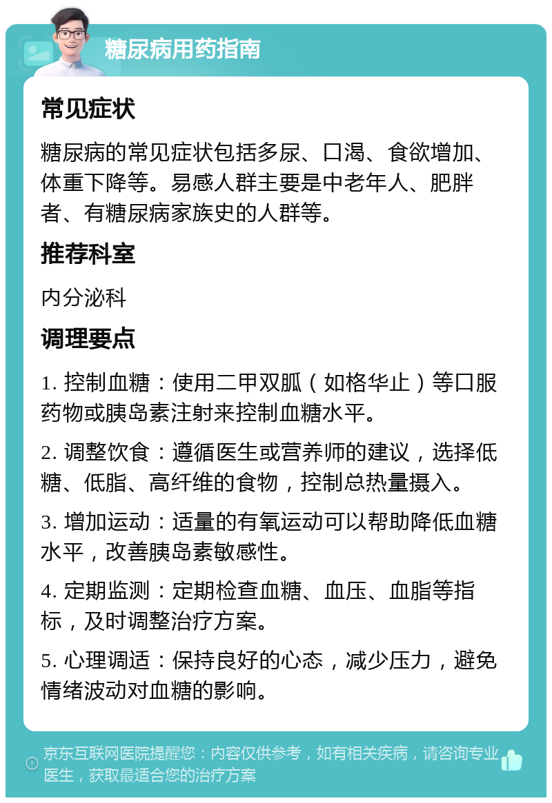 糖尿病用药指南 常见症状 糖尿病的常见症状包括多尿、口渴、食欲增加、体重下降等。易感人群主要是中老年人、肥胖者、有糖尿病家族史的人群等。 推荐科室 内分泌科 调理要点 1. 控制血糖：使用二甲双胍（如格华止）等口服药物或胰岛素注射来控制血糖水平。 2. 调整饮食：遵循医生或营养师的建议，选择低糖、低脂、高纤维的食物，控制总热量摄入。 3. 增加运动：适量的有氧运动可以帮助降低血糖水平，改善胰岛素敏感性。 4. 定期监测：定期检查血糖、血压、血脂等指标，及时调整治疗方案。 5. 心理调适：保持良好的心态，减少压力，避免情绪波动对血糖的影响。