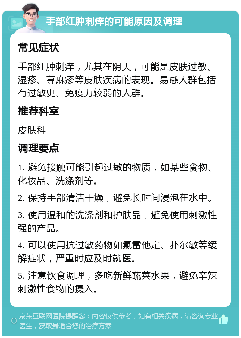 手部红肿刺痒的可能原因及调理 常见症状 手部红肿刺痒，尤其在阴天，可能是皮肤过敏、湿疹、荨麻疹等皮肤疾病的表现。易感人群包括有过敏史、免疫力较弱的人群。 推荐科室 皮肤科 调理要点 1. 避免接触可能引起过敏的物质，如某些食物、化妆品、洗涤剂等。 2. 保持手部清洁干燥，避免长时间浸泡在水中。 3. 使用温和的洗涤剂和护肤品，避免使用刺激性强的产品。 4. 可以使用抗过敏药物如氯雷他定、扑尔敏等缓解症状，严重时应及时就医。 5. 注意饮食调理，多吃新鲜蔬菜水果，避免辛辣刺激性食物的摄入。