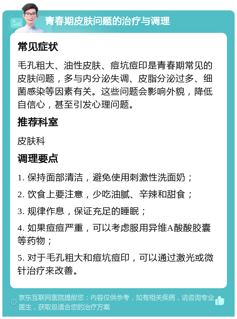 青春期皮肤问题的治疗与调理 常见症状 毛孔粗大、油性皮肤、痘坑痘印是青春期常见的皮肤问题，多与内分泌失调、皮脂分泌过多、细菌感染等因素有关。这些问题会影响外貌，降低自信心，甚至引发心理问题。 推荐科室 皮肤科 调理要点 1. 保持面部清洁，避免使用刺激性洗面奶； 2. 饮食上要注意，少吃油腻、辛辣和甜食； 3. 规律作息，保证充足的睡眠； 4. 如果痘痘严重，可以考虑服用异维A酸酸胶囊等药物； 5. 对于毛孔粗大和痘坑痘印，可以通过激光或微针治疗来改善。