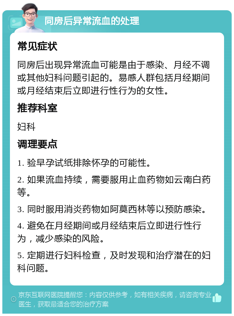 同房后异常流血的处理 常见症状 同房后出现异常流血可能是由于感染、月经不调或其他妇科问题引起的。易感人群包括月经期间或月经结束后立即进行性行为的女性。 推荐科室 妇科 调理要点 1. 验早孕试纸排除怀孕的可能性。 2. 如果流血持续，需要服用止血药物如云南白药等。 3. 同时服用消炎药物如阿莫西林等以预防感染。 4. 避免在月经期间或月经结束后立即进行性行为，减少感染的风险。 5. 定期进行妇科检查，及时发现和治疗潜在的妇科问题。