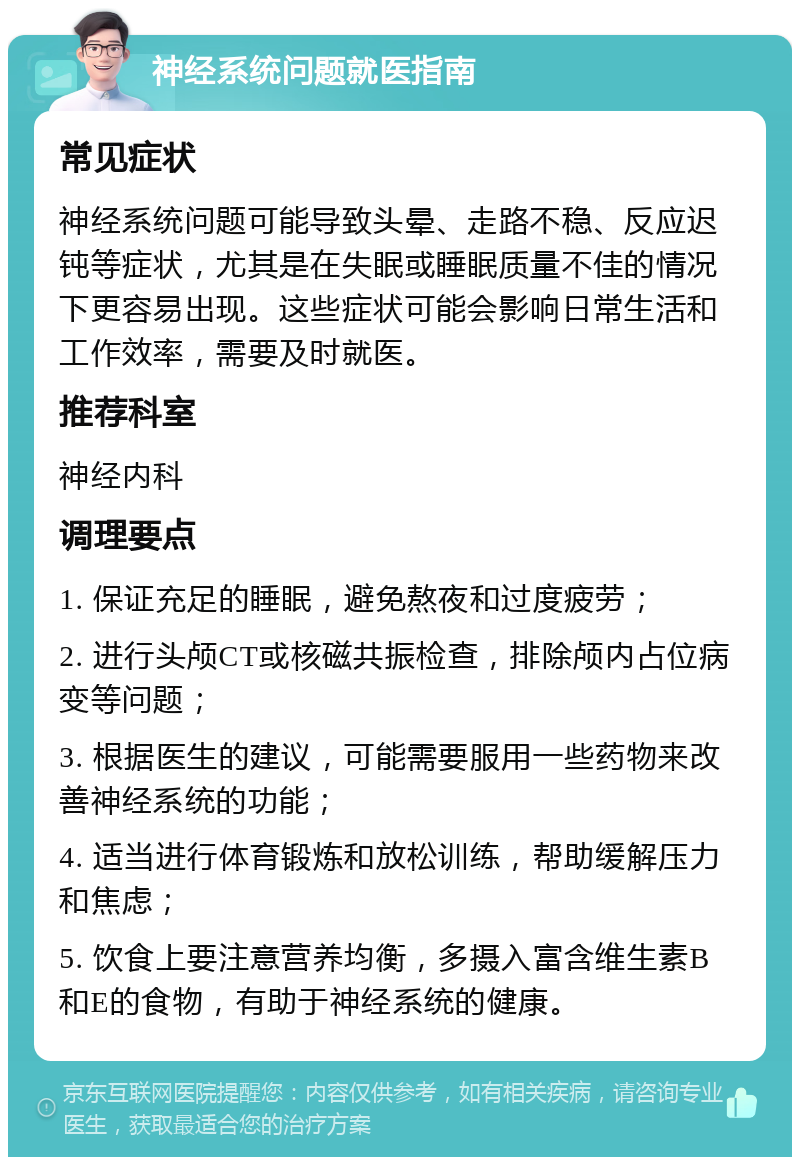 神经系统问题就医指南 常见症状 神经系统问题可能导致头晕、走路不稳、反应迟钝等症状，尤其是在失眠或睡眠质量不佳的情况下更容易出现。这些症状可能会影响日常生活和工作效率，需要及时就医。 推荐科室 神经内科 调理要点 1. 保证充足的睡眠，避免熬夜和过度疲劳； 2. 进行头颅CT或核磁共振检查，排除颅内占位病变等问题； 3. 根据医生的建议，可能需要服用一些药物来改善神经系统的功能； 4. 适当进行体育锻炼和放松训练，帮助缓解压力和焦虑； 5. 饮食上要注意营养均衡，多摄入富含维生素B和E的食物，有助于神经系统的健康。