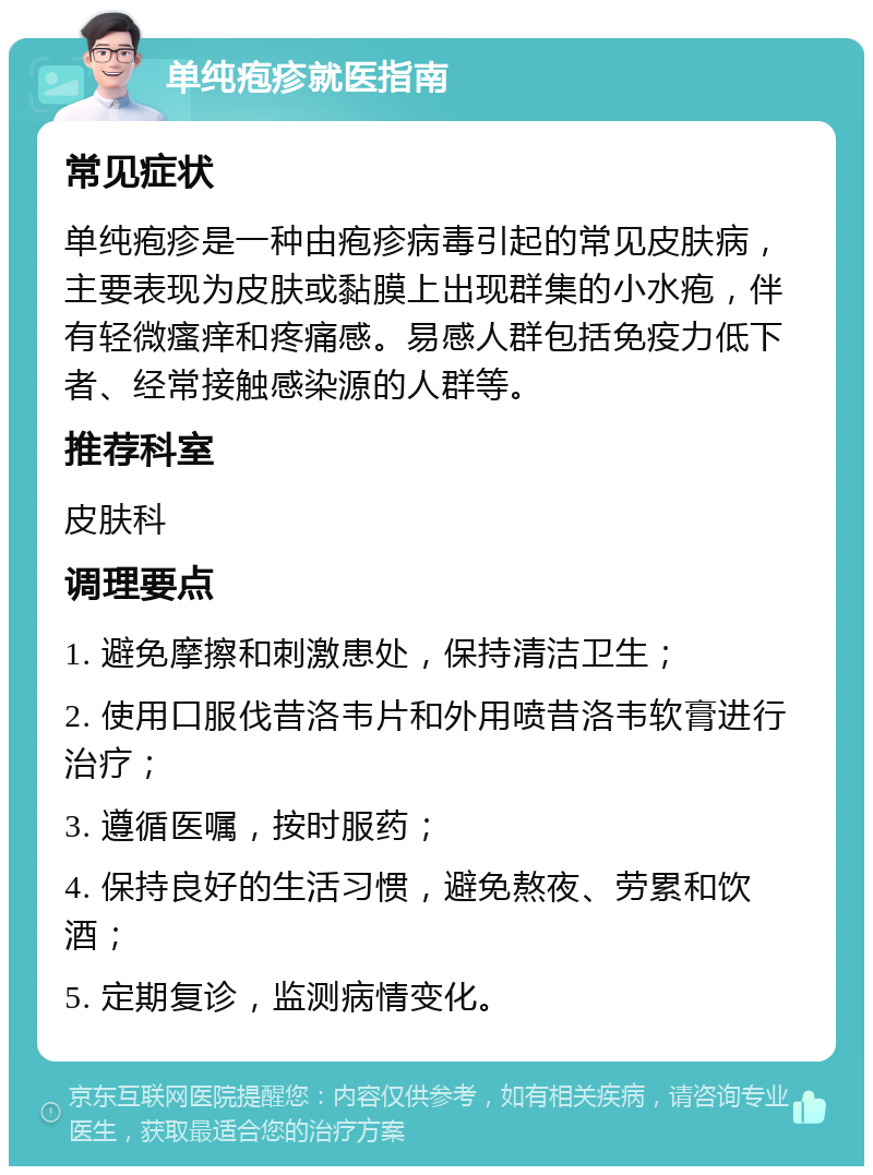 单纯疱疹就医指南 常见症状 单纯疱疹是一种由疱疹病毒引起的常见皮肤病，主要表现为皮肤或黏膜上出现群集的小水疱，伴有轻微瘙痒和疼痛感。易感人群包括免疫力低下者、经常接触感染源的人群等。 推荐科室 皮肤科 调理要点 1. 避免摩擦和刺激患处，保持清洁卫生； 2. 使用口服伐昔洛韦片和外用喷昔洛韦软膏进行治疗； 3. 遵循医嘱，按时服药； 4. 保持良好的生活习惯，避免熬夜、劳累和饮酒； 5. 定期复诊，监测病情变化。