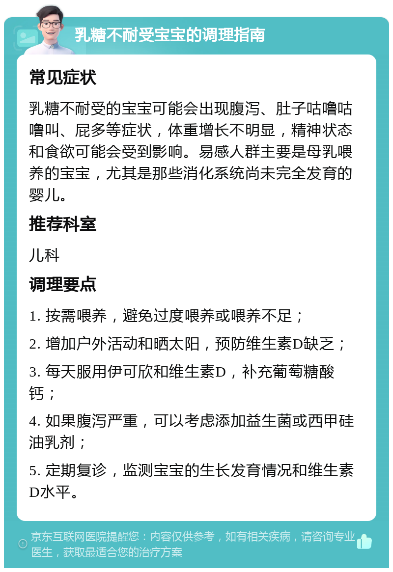 乳糖不耐受宝宝的调理指南 常见症状 乳糖不耐受的宝宝可能会出现腹泻、肚子咕噜咕噜叫、屁多等症状，体重增长不明显，精神状态和食欲可能会受到影响。易感人群主要是母乳喂养的宝宝，尤其是那些消化系统尚未完全发育的婴儿。 推荐科室 儿科 调理要点 1. 按需喂养，避免过度喂养或喂养不足； 2. 增加户外活动和晒太阳，预防维生素D缺乏； 3. 每天服用伊可欣和维生素D，补充葡萄糖酸钙； 4. 如果腹泻严重，可以考虑添加益生菌或西甲硅油乳剂； 5. 定期复诊，监测宝宝的生长发育情况和维生素D水平。