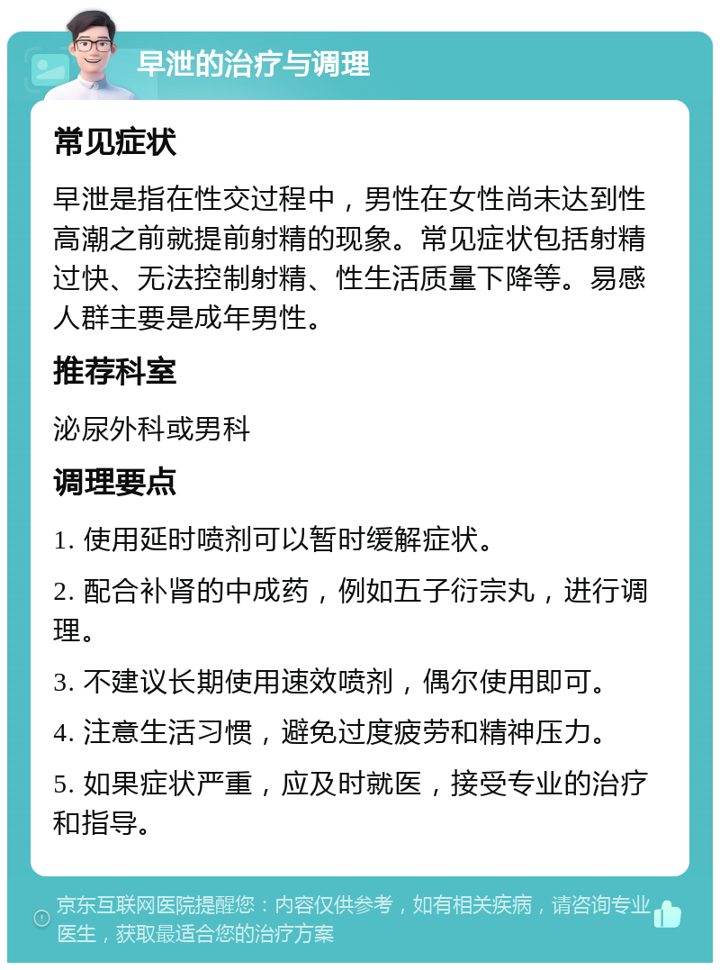 早泄的治疗与调理 常见症状 早泄是指在性交过程中，男性在女性尚未达到性高潮之前就提前射精的现象。常见症状包括射精过快、无法控制射精、性生活质量下降等。易感人群主要是成年男性。 推荐科室 泌尿外科或男科 调理要点 1. 使用延时喷剂可以暂时缓解症状。 2. 配合补肾的中成药，例如五子衍宗丸，进行调理。 3. 不建议长期使用速效喷剂，偶尔使用即可。 4. 注意生活习惯，避免过度疲劳和精神压力。 5. 如果症状严重，应及时就医，接受专业的治疗和指导。