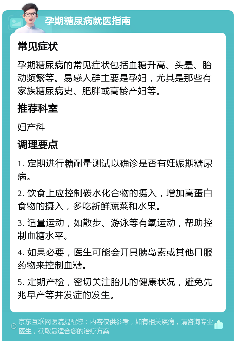 孕期糖尿病就医指南 常见症状 孕期糖尿病的常见症状包括血糖升高、头晕、胎动频繁等。易感人群主要是孕妇，尤其是那些有家族糖尿病史、肥胖或高龄产妇等。 推荐科室 妇产科 调理要点 1. 定期进行糖耐量测试以确诊是否有妊娠期糖尿病。 2. 饮食上应控制碳水化合物的摄入，增加高蛋白食物的摄入，多吃新鲜蔬菜和水果。 3. 适量运动，如散步、游泳等有氧运动，帮助控制血糖水平。 4. 如果必要，医生可能会开具胰岛素或其他口服药物来控制血糖。 5. 定期产检，密切关注胎儿的健康状况，避免先兆早产等并发症的发生。