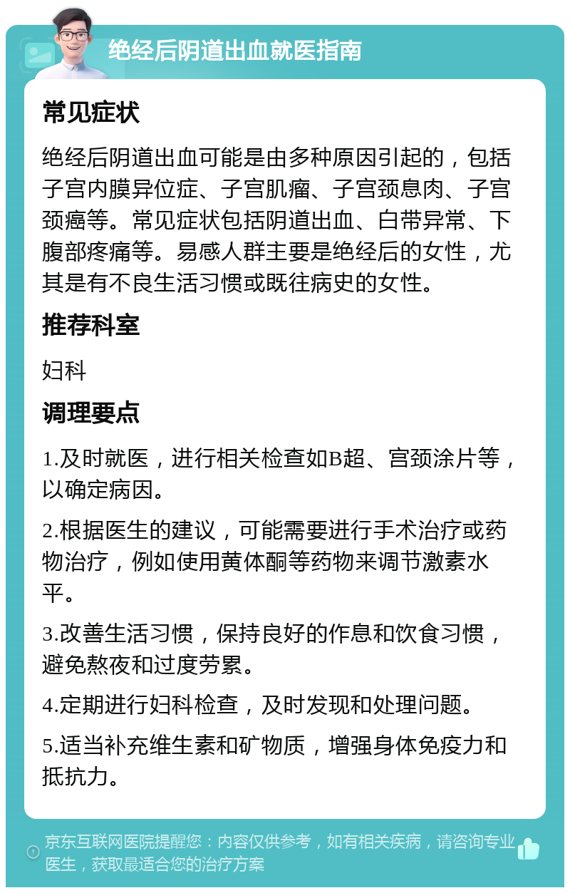 绝经后阴道出血就医指南 常见症状 绝经后阴道出血可能是由多种原因引起的，包括子宫内膜异位症、子宫肌瘤、子宫颈息肉、子宫颈癌等。常见症状包括阴道出血、白带异常、下腹部疼痛等。易感人群主要是绝经后的女性，尤其是有不良生活习惯或既往病史的女性。 推荐科室 妇科 调理要点 1.及时就医，进行相关检查如B超、宫颈涂片等，以确定病因。 2.根据医生的建议，可能需要进行手术治疗或药物治疗，例如使用黄体酮等药物来调节激素水平。 3.改善生活习惯，保持良好的作息和饮食习惯，避免熬夜和过度劳累。 4.定期进行妇科检查，及时发现和处理问题。 5.适当补充维生素和矿物质，增强身体免疫力和抵抗力。