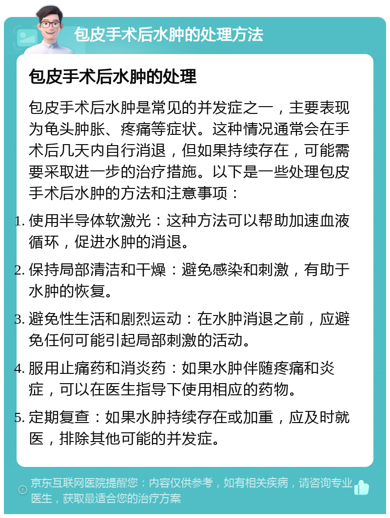 包皮手术后水肿的处理方法 包皮手术后水肿的处理 包皮手术后水肿是常见的并发症之一，主要表现为龟头肿胀、疼痛等症状。这种情况通常会在手术后几天内自行消退，但如果持续存在，可能需要采取进一步的治疗措施。以下是一些处理包皮手术后水肿的方法和注意事项： 使用半导体软激光：这种方法可以帮助加速血液循环，促进水肿的消退。 保持局部清洁和干燥：避免感染和刺激，有助于水肿的恢复。 避免性生活和剧烈运动：在水肿消退之前，应避免任何可能引起局部刺激的活动。 服用止痛药和消炎药：如果水肿伴随疼痛和炎症，可以在医生指导下使用相应的药物。 定期复查：如果水肿持续存在或加重，应及时就医，排除其他可能的并发症。