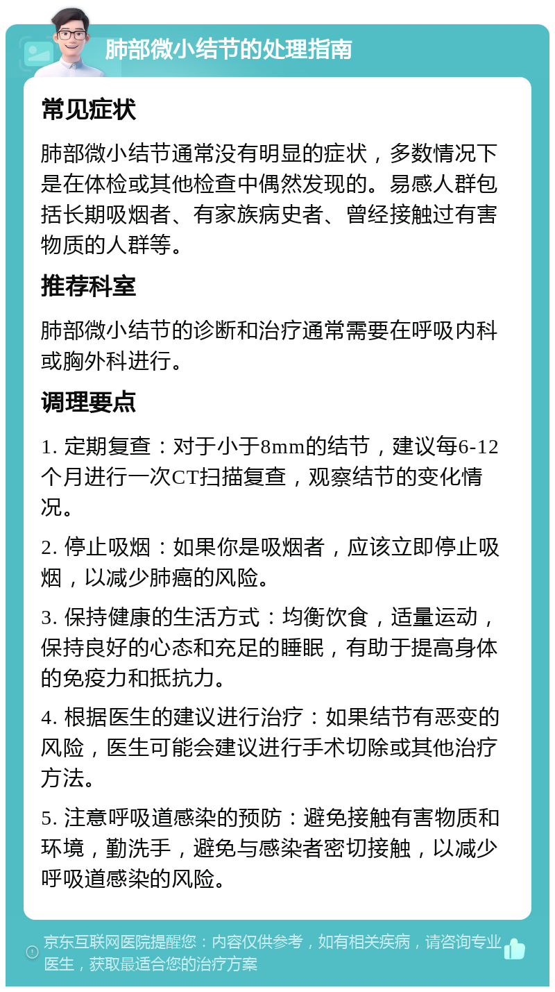 肺部微小结节的处理指南 常见症状 肺部微小结节通常没有明显的症状，多数情况下是在体检或其他检查中偶然发现的。易感人群包括长期吸烟者、有家族病史者、曾经接触过有害物质的人群等。 推荐科室 肺部微小结节的诊断和治疗通常需要在呼吸内科或胸外科进行。 调理要点 1. 定期复查：对于小于8mm的结节，建议每6-12个月进行一次CT扫描复查，观察结节的变化情况。 2. 停止吸烟：如果你是吸烟者，应该立即停止吸烟，以减少肺癌的风险。 3. 保持健康的生活方式：均衡饮食，适量运动，保持良好的心态和充足的睡眠，有助于提高身体的免疫力和抵抗力。 4. 根据医生的建议进行治疗：如果结节有恶变的风险，医生可能会建议进行手术切除或其他治疗方法。 5. 注意呼吸道感染的预防：避免接触有害物质和环境，勤洗手，避免与感染者密切接触，以减少呼吸道感染的风险。