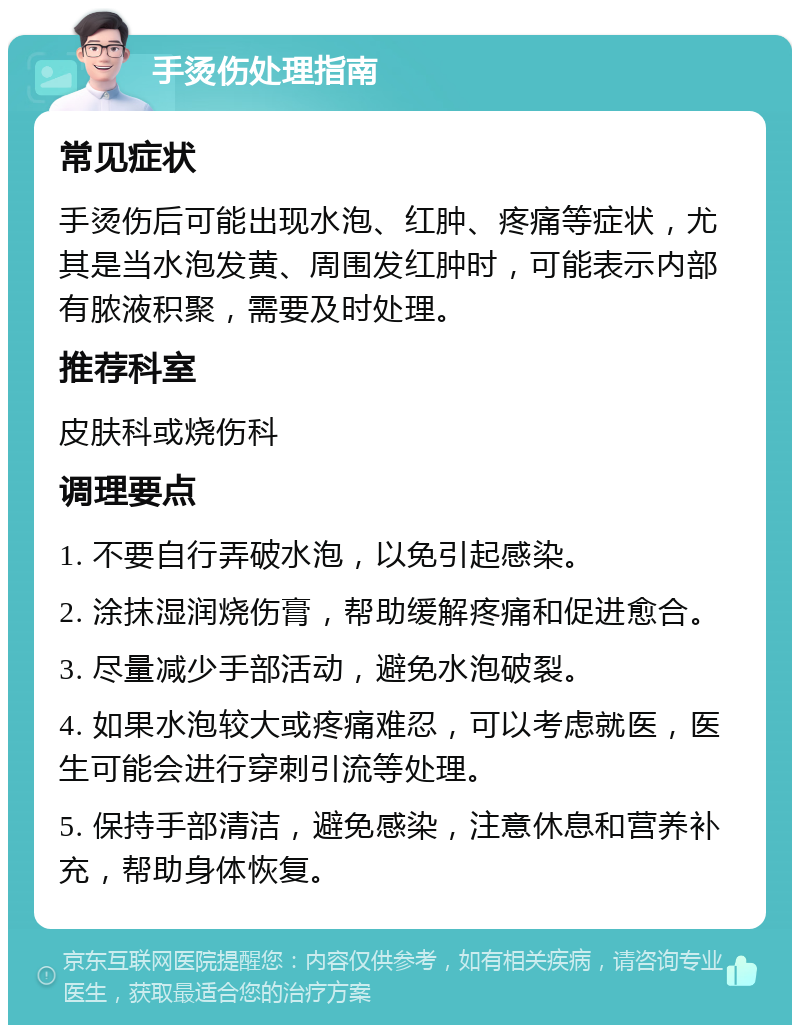 手烫伤处理指南 常见症状 手烫伤后可能出现水泡、红肿、疼痛等症状，尤其是当水泡发黄、周围发红肿时，可能表示内部有脓液积聚，需要及时处理。 推荐科室 皮肤科或烧伤科 调理要点 1. 不要自行弄破水泡，以免引起感染。 2. 涂抹湿润烧伤膏，帮助缓解疼痛和促进愈合。 3. 尽量减少手部活动，避免水泡破裂。 4. 如果水泡较大或疼痛难忍，可以考虑就医，医生可能会进行穿刺引流等处理。 5. 保持手部清洁，避免感染，注意休息和营养补充，帮助身体恢复。