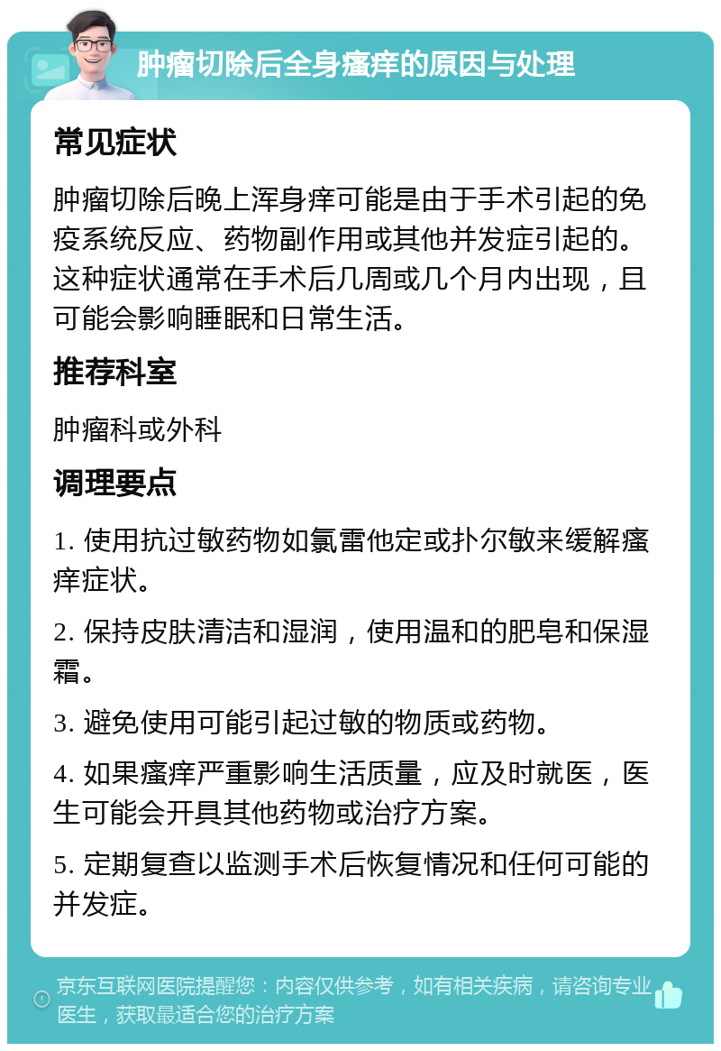 肿瘤切除后全身瘙痒的原因与处理 常见症状 肿瘤切除后晚上浑身痒可能是由于手术引起的免疫系统反应、药物副作用或其他并发症引起的。这种症状通常在手术后几周或几个月内出现，且可能会影响睡眠和日常生活。 推荐科室 肿瘤科或外科 调理要点 1. 使用抗过敏药物如氯雷他定或扑尔敏来缓解瘙痒症状。 2. 保持皮肤清洁和湿润，使用温和的肥皂和保湿霜。 3. 避免使用可能引起过敏的物质或药物。 4. 如果瘙痒严重影响生活质量，应及时就医，医生可能会开具其他药物或治疗方案。 5. 定期复查以监测手术后恢复情况和任何可能的并发症。