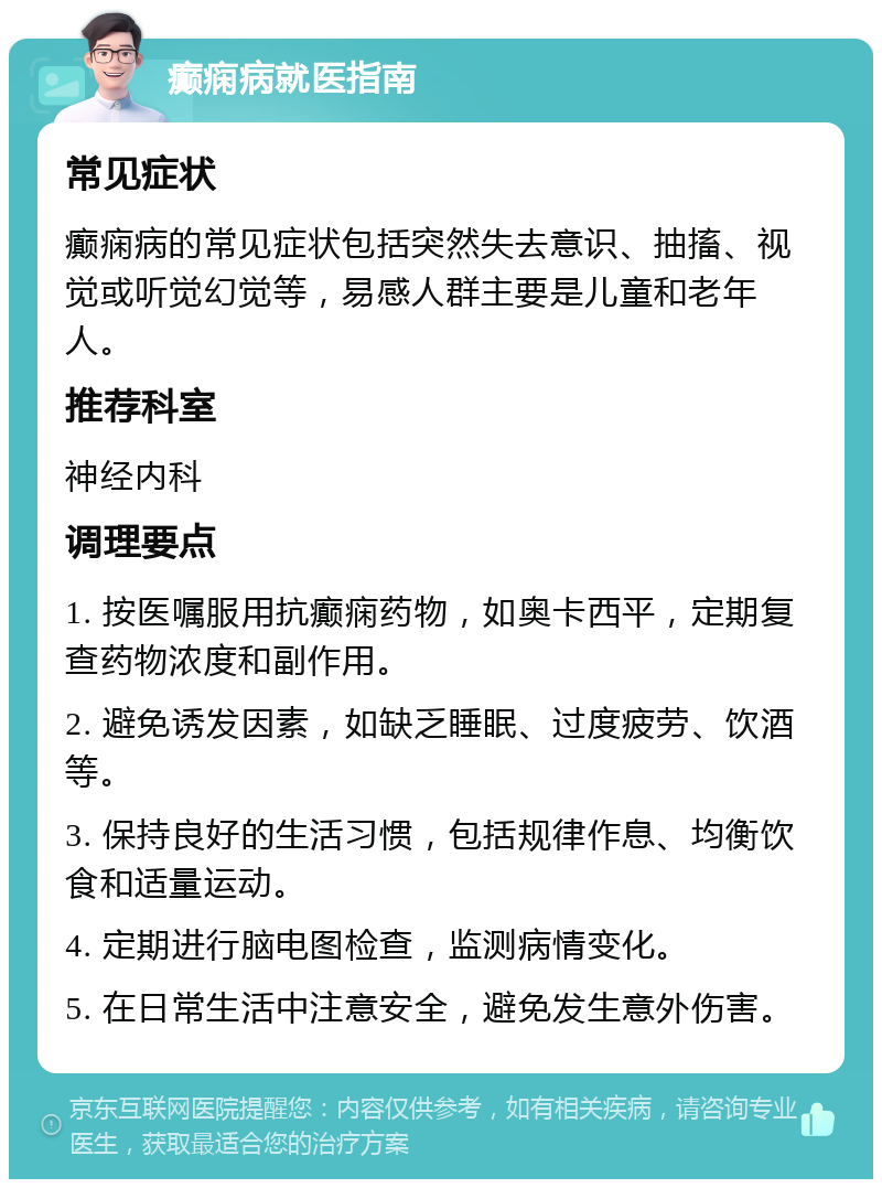 癫痫病就医指南 常见症状 癫痫病的常见症状包括突然失去意识、抽搐、视觉或听觉幻觉等，易感人群主要是儿童和老年人。 推荐科室 神经内科 调理要点 1. 按医嘱服用抗癫痫药物，如奥卡西平，定期复查药物浓度和副作用。 2. 避免诱发因素，如缺乏睡眠、过度疲劳、饮酒等。 3. 保持良好的生活习惯，包括规律作息、均衡饮食和适量运动。 4. 定期进行脑电图检查，监测病情变化。 5. 在日常生活中注意安全，避免发生意外伤害。